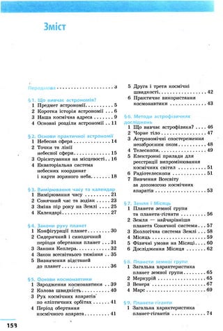 Зміст
6
§ 1. Що вивчає астрономія?
1 Предмет астрономії 5
2 Коротка історія астрономії . . . 6
3 Наша космічна адреса 9
4 Основні розділи астрономії . . 11
§2. Основи практичної астрономії
1 Небесна сфера 14
2 Точки та лінії
небесної сфери 15
3 Орієнтування на місцевості. . 16
4 Екваторіальна система
небесних координат
і карти зоряного неба 18
§3. Вимірювання часу та календар
1 Вимірювання часу 21
2 Сонячний час та зодіак 23
3 Зміна пір року на Землі . . . . 25
4 Календарі 27
§4. Закони руху планет
1 Конфігурації планет ЗО
2 Сидеричний і синодичний
періоди обертання планет . . . 31
3 Закони Кеплера 32
4 Закон всесвітнього тяжіння . . 35
5 Визначення відстаней
до планет 36
§5. Основи космонавтики
1 Зародження космонавтики . . 39
2 Колова швидкість 40
3 Рух космічних апаратів"
по еліптичних орбітах 41
4 Період обертання
космічного апарата 41
5 Друга і третя космічні
швидкості 42
6 Практичне використання
космонавтики 43
§6. Методи астрофізичних
досліджень
1 Що вивчає астрофізика? . . . . 46
2 Чорне тіло 47
3 Астрономічні спостереження
неозброєним оком 48
4 Телескопи 49
5 Електронні прилади для
реєстрації випромінювання
космічних світил 51
6 Радіотелескопи 51
7 Вивчення Всесвіту
за допомогою космічних
апаратів 53
§7. Земля і Місяць
1 Планети земної групи
та планети-гіганти 56
2 Земля — найчарівніша
планета Сонячної системи... 57
3 Екологічна система Землі . . . 58
4 Місяць 59
5 Фізичні умови на М і с я ц і . . . . 60
6 Дослідження Місяця 62
§8. Планети земної групи
1 Загальна характеристика
планет земної групи 65
2 Меркурій 65
3 Венера 67
4 Марс 69
§9. Планети-гіганти
1 Загальна характеристика
планет-гігантів 74
 