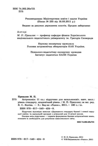 Пришляк М. П.
П75 Астрономія: 11 кл.: підручник для загальноосвіт. навч. закл.:
рівень стандарту, академічний рівень / М. П. Пришляк; за заг. ред.
Я. С. Яцківа. — X.: Вид-во «Ранок», 2011.— 160 с.: іл.
ISBN 978—617—540—424—9.
Підручник відповідає вимогам «Державного стандарту базової і повної серед-
ньої освіти» та навчальній програмі з астрономії для 11-річної школи.
Основна мета підручника — сприяти формуванню базових астрономічних знань,
показати їх необхідність для розуміння навколишнього світу.
 