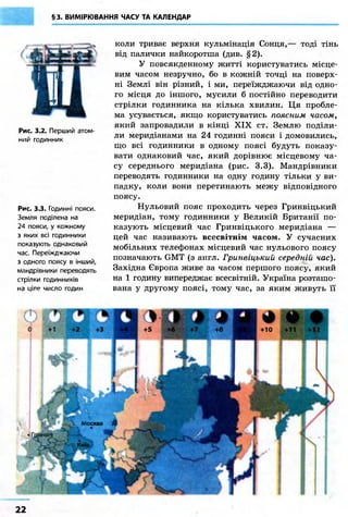 §3. ВИМІРЮВАННЯ ЧАСУ ТА КАЛЕНДАР
Рис. 3.2. Перший атом-
ний годинник
Рис. 3.3. Годинні пояси.
Земля поділена на
24 пояси, у кожному
з яких всі годинники
показують однаковий
час. Переїжджаючи
з одного поясу в інший,
мандрівники переводять
стрілки годинників
на ціле число годин
коли триває верхня кульмінація Сонця,— тоді тінь
від палички найкоротша (див. §2).
У повсякденному житті користуватись місце-
вим часом незручно, бо в кожній точці на поверх-
ні Землі він різний, і ми, переїжджаючи від одно-
го місця до іншого, мусили б постійно переводити
стрілки годинника на кілька хвилин. Ця пробле-
ма усувається, якщо користуватись поясним часом,
який запровадили в кінці XIX ст. Землю поділи-
ли меридіанами на 24 годинні пояси і домовились,
що всі годинники в одному поясі будуть показу-
вати однаковий час, який дорівнює місцевому ча-
су середнього меридіана (рис. 3.3). Мандрівники
переводять годинники на одну годину тільки у ви-
падку, коли вони перетинають межу відповідного
поясу.
Нульовий пояс проходить через Гринвіцький
меридіан, тому годинники у Великій Британії по-
казують місцевий час Гринвіцького меридіана —
цей час називають всесвітнім часом. У сучасних
мобільних телефонах місцевий час нульового поясу
позначають GMT (з англ. Гринвіцький середній час).
Західна Європа живе за часом першого поясу, який
на 1 годину випереджає всесвітній. Україна розташо-
вана у другому поясі, тому час, за яким живуть її
SC Л
У Москва Щ
22
 
