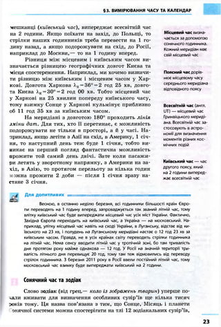 §3. ВИМІРЮВАННЯ ЧАСУ ТА КАЛЕНДАР
мешканці (київський час), випереджає всесвітній час
на 2 години. Якщо поїхати на захід, до Польщі, то
стрілки наших годинників треба перевести на 1 го-
дину назад, а якщо подорожувати на схід, до Росії,
наприклад до Москви,— то на 1 годину вперед.
Різниця між місцевим і київським часом ви-
значається різницею географічних довгот Києва та
місця спостереження. Наприклад, ми хочемо визначи-
ти різницю між київським і місцевим часом у Хар-
кові. Довгота Харкова А.х = 36° = 2 год 25 хв, довго-
та Києва А,к = 30° = 2 год 00 хв. Тобто місцевий час
у Харкові на 25 хвилин попереду київського часу,
тому взимку Сонце у Харкові кульмінує приблизно
об 11 год 35 хв за київським часом.
На меридіані з довготою 180° проходить лінія
зміни дат. Для тих, хто її перетинає, є можливість
подорожувати не тільки в просторі, а й у часі. На-
приклад, якщо летіти з Азії на схід, в Америку, 1 січ-
ня, то наступний день теж буде 1 січня, тобто ви-
никає на перший погляд фантастична можливість
прожити той самий день двічі. Зате коли пасажи-
ри летять у зворотному напрямку, з Америки на за-
хід, в Азію, то протягом перельоту за кілька годин
зжна прожити 2 доби — після 1 січня зразу на-
стане 3 січня.
Для допитливих —
Весною, в останню неділю березня, всі годинники більшості країн Євро-
пи переводять на 1 годину вперед, запроваджується так званий літній час, тому
влітку київський час буде випереджати місцевий час усіх міст України. Фактично,
Західна Європа переходить на київський час, а Україна — на московський. На-
приклад, улітку місцевий час навіть на сході України, в Луганську, відстає від ки-
ївського на 23 хв, і полудень на Луганському меридіані настає о 12 год 23 хв за
київським часом. Правда, не в усіх країнах світу переводять стрілки годинника
на літній час. Нема сенсу вводити літній час у тропічній зоні, бо там тривалість
дня протягом року майже однакова — 12 год. У Росії на значній території три-
валість літнього дня перевищує 20 год, тому там теж відмовились від переводу
стрілок годинника. З березня 2011 року в Росії ввели постійний літній час, тому
московський час взимку буде випереджати київський на 2 години.
Сонячний час та зодіак
Слово зодіак (від грец.— коло із зображень тварин) уперше по-
-^али вживати для визначення особливих сузір'їв ще кілька тисяч
зоків тому. Ця назва пов'язана з тим, що Сонце, Місяць і планети
онячної системи можна спостерігати на тлі 12 зодіакальних сузір'їв,
Місцевий час визна-
чається за допомогою
сонячного годинника.
Кожний меридіан має
свій місцевий час
Поясний час дорів-
нює місцевому часу
середнього меридіана
відповідного поясу
Всесвітній час (англ.
UT) — місцевий час
Гринвіцького мериді-
ана. Всесвітній час за-
стосовують в астро-
номії для визначення
моментів різних кос-
мічних подій
Київський час — час
другого поясу, який
на 2 години виперед-
жає всесвітній час
23
 