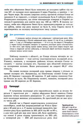§3. ВИМІРЮВАННЯ ЧАСУ ТА КАЛЕНДАР
якби вісь обертання Землі була нахилена до площини орбіти під ку-
том 50°, то полярне коло проходило б через Україну, а тропіки — че-
рез Чорне море. На наших широтах влітку протягом місяця Сонце не
заходило б за горизонт, а опівдні кульмінація б>ла б поблизу зеніїу.
Розрахунки показують, що літня температура поверхні в Україні до-
сягала б критичних для життя меж від +60 до +80°С. В іншому ви-
падку, якби вісь обертання Землі була перпендикулярною до площи-
ни орбіти, зміни пір року взагалі не було б, тому Європа могла б
перетворитись на холодну напівпустелю типу тундри.
/ ^ Ц Для допитливих •
У полярних країнах різниця між найдовшим і найкоротшим днем збіль-
шується. Наприклад, у Москві найдовший день триває 17 год 40 хв, а найкорот-
ший — 7 год, у С.-Петербурзі відповідно — 19 та б год. На широті С.- Петербурга
у червні Сонце ненадовго заходить за горизонт, унаслідок цього спостерігйюто-
ся «білі ночі». Цей період триває майже місяць, коли вночі видно яскраві зорі
тільки в південній частині небосхилу, а північний обрій настільки яскравий, що
опівночі можна читати книги.
Поблизу полюсів є області, д е Сонце кілька місяців не за-
ходить за горизонт — тоді влітку спостерігається полярний день.
Узимку, навпаки, у полярних районах кілька місяців Сонце не
сходить — настає полярна ніч. Границі цих областей називають-
ся полярними колами. Вони розташовані на широті 66,5° обох
півкуль.
На самих полюсах полярний день триває півроку і стільки ж
триває полярна ніч. Наприклад, на Північному полюсі Сонце схо-
дить 21 березня і заходить 23 вересня. У цей період схилення Сон-
ця більше за нуль. На Південному полюсі, навпаки, полярний день
триває від 23 вересня до 21 березня.
Календарі
У сучасному календарі усіх європейських країн за основу бе-
реться 1 тропічний рік — період обертання Землі навколо Сонця
відносно точки весняного рівнодення гу°, але при створенні ідеаль-
ного календаря виникає ускладнення, бо тропічний рік не має ціло-
го числа діб.
Довгий час в Європі користувалися юліанським
календарем, який був запроваджений ще Юлієм Цеза-
рем у 46 році до н. е. У цьому календарі тривалість тро-
пічного року була прийнята за 365 діб 6 год 00 хв 00 с,
а для того щоб рік мав ціле число діб, було прийнято,
що кожні 3 роки підряд триватимуть по 365 діб,
а четвертий рік — 366 діб (високосний рік). Але
Тропічний рік
(365 діб 5 год 48 хв
46 с) — період обер-
тання Землі навколо
Сонця відносно гочки
весняного рівнодення
27
 