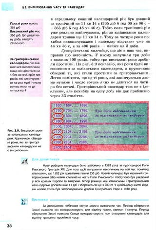 §3. ВИМІРЮВАННЯ ЧАСУ ТА КАЛЕНДАР
Прості роки мають
365 діб
Високосний рік має
366 діб. Цю додатко-
ву добу вводять
29 лютого
За григоріанським
календарем рік вва-
жається високосним,
якщо він ділиться на
4 без остачі, крім тих
років, які закінчують-
ся на двгї нулі і число
сотено яких не ді
литься на 4
в середньому кожний календарний рік був довший
за тропічний на 11 хв 14 с (365 діб 6 год 00 хв 00 с -
- 365 діб 5 год 48 хв 46 с). Тобто коли тропічний рік
уже реально закінчувався, рік за юліанським кален-
дарем тривав ще 11 хв 14 с. Тому за чотири роки по-
хибка накопичувалася і календар відставав уже на
44 хв 56 с, а за 400 років — майже на 3 доби.
Григоріанський календар, що діє в наш час, ви-
правив цю неточність. У ньому вилучили три доби
з кожних 400 років, тобто три високосні роки зроби-
ли простими. На рис. 3.9 показано, які роки були ви-
сокосними за юліанським календарем, а кружечком
обведені ті, які стали простими за григоріанським.
Легко помітити, що це ті роки, які закінчуються дво-
ма нулями і число сотень яких не ділиться на чоти-
ри без остачі. Григоріанський календар теж не є іде-
альним, але похибку на одну добу він дає приблизно
через 33 століття.
Рис. 3.9. Високосні роки
за юліанським календа-
рем. Кружечком обведе-
ні роки, які за і ригорі
анським календарем не
є високосними
^ ^ Д л я ДОПИТЛИВИХ = ~ ••
Нову реформу календаря було здійснено в 1582 році за пропозицією Папи
Римського Григорія XIII. Для того щоб виправити накопичену на той час помилку,
оголосили, що 1582 рік триватиме тільки 355 діб. Новий календар був названий гри-
горіанським (або новим стилем) на честь Папи Римського і поступово був уведений
у всіх країнах Європи та Америки. Тепер різниця між юліанським і григоріанським
календарями досягла вже 13 діб і збережеться ще в XXI ст. У цивільному житті Укра-
їни новий стипь був запроваджений урядом Центральної Ради в 1918 році.
В и с н о в к и •• . , ••••.--:.•••••.: • ••• • . .
За допомогою небесних світил можна визначати час. Період обертання
Землі навколо осі використовують для відліку годин, хвилин і секунд. Період
обертання Землі навколо Сонця використовують при створенні календарів для
відліку тривалих проміжків часу.
Три доби відставання
дії ю.панським календарем
Три доби відставання
за юліанським календарем
28
 
