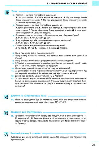 §3. ВИМІРЮВАННЯ ЧАСУ ТА КАЛЕНДАР
Тести -
1 Тропіки — це така географічна широта, де:
А. Ростуть пальми. Б. Сонце ніколи не заходить. В. Під час сонцестояння
Сонце кульмінує в зеніті. Г. Під час рівнодення Сонце кульмінує в зеніті.
Д. Ніколи не випадає дощ.
2. Полярне коло — це така географічна широта, де:
А. Цілий рік не тане сніг. Б. Живуть білі ведмеді. В. Півроку триває ніч, а пів-
року — день. Г. Під час рівнодення Сонце кульмінує в зеніті. Д. У день зимо-
вого сонцестояння Сонце не сходить.
3. Під яким кутом до площини орбіти нахилена вісь обертання Землі?
А. 0°. Б. 23,5°. В. 45°. Г. 66,5°. Д. 90°.
4. Чому дорівнює кут між площинами екватора та екліптики?
А. 0°. Б. 23,5°. В. 45°. Г. 66,5°. Д. 90°.
5. Скільки триває найдовший день на полярному колі?
А. 12 год. Б. 24 год. В. 1 місяць. Г. З місяці. Д. Півроку.
Що є причиною зміни пір року на Землі?
7. Чому влітку набагато тепліше, ніж взимку, хоча світить нам одне й те
Сонце?
8. Чому виникла необхідність реформи юліанського календаря?
9. В Україні за стародавньою традицією зустрічають так званий старий Новий
рік — 14 січня. Звідки походить ця традиція?
10. Де на Землі тривалість дня протягом року не змінюється?
11. За допомогою тіні від гномона визначте висоту Сонця над горизонтом під
час верхньої кульмінації. Як змінюється цей кут протягом місяця?
12. Де пізніше заходить Сонце: у Львові чи у Харкові?
13. За допомогою карти зоряного неба визначте екваторіальні координати
Сонця на день вашого народження. У якому сузір'ї спостерігається Сон-
це в цей день? Чи збігається це сузір'я зі знаком зодіаку в гороскопах на
цей день?
Диспути на запропоновані теми ••
14. Яким, на вашу думку, був би клімат на Землі, якби вісь обертання була на-
хилена до площини екліптики під кутами: 90°, 45°, 0°?
Завдання для спостережень • ••
15. Проведіть спостереження заходу або сходу Сонця в день рівнодення —
23 вересня або 21 березня. Сонце у ці дні сходить у точці сходу та за-
ходить у точці заходу. Намалюйте положення цих точок відносно вашо-
го будинку.
Ключові поняття і терміни: —•
Високосний рік, добо, екліптико, зодіак, календар, місцевий час, поясний час,
тропічний рік.
 