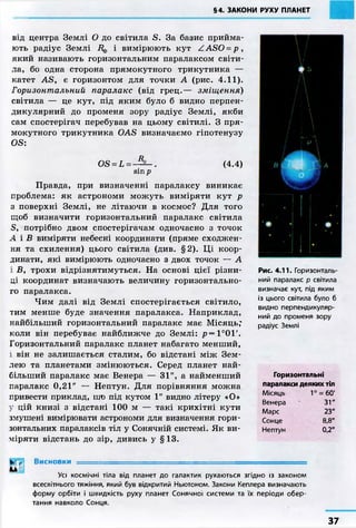 §4. ЗАКОНИ РУХУ ПЛАНЕТ
від центра Землі О до світила S. За базис прийма-
ють радіус Землі Вф і вимірюють кут ZASO=p,
який називають горизонтальним паралаксом світи-
ла, бо одна сторона прямокутного трикутника —
катет AS, є горизонтом для точки А (рис. 4.11).
Горизонтальний паралакс (від грец.— зміщення)
світила — це кут, під яким було б видно перпен-
дикулярний до променя зору радіус Землі, якби
сам спостерігач перебував на цьому світилі. З пря-
мокутного трикутника OAS визначаємо гіпотенузу
OS:
OS = L = _ . (4.4)
sin р
Правда, при визначенні паралаксу виникає
проблема: як астрономи можуть виміряти кут р
з поверхні Землі, не літаючи в космос? Для того
щоб визначити горизонтальний паралакс світила
S, потрібно двом спостерігачам одночасно з точок
А і В виміряти небесні координати (пряме сходжен-
ня та схилення) цього світила (див. §2). Ці коор-
динати, які вимірюють одночасно з двох точок — А
і В, трохи відрізнятимуться. На основі цієї різни-
ці координат визначають величину горизонтально-
го паралакса.
Чим далі від Землі спостерігається світило,
тим менше буде значення паралакса. Наприклад,
найбільший горизонтальний паралакс має Місяць;
коли він перебуває найближче до Землі: р = 1°01'.
Горизонтальний паралакс планет набагато менший,
і він не залишається сталим, бо відстані між Зем-
лею та планетами змінюються. Серед планет най-
більший паралакс має Венера — 31", а найменший
паралакс 0,21" — Нептун. Для порівняння можна
привести приклад, шю під кутом 1" видно літеру «О»
у цій книзі з відстані 100 м — такі крихітні кути
змушені вимірювати астрономи для визначення гори-
зонтальних паралаксів тіл у Сонячній системі. Як ви-
міряти відстань до зір, дивись у §13.
Висновки =========^=========^====================
L4
Усі космічні тіла від планет до галактик рухаються згідно із законом
всесвітнього тяжіння, який був відкритий Ньютоном. Закони Кеплера визначають
форму орбіти і швидкість руху планет Сонячної системи та їх періоди обер-
тання навколо Сонця.
Рис. 4.11. Горизонталь-
ний паралакс р світила
визначає кут, під яким
із цього світила було б
видно перпендикуляр-
ний до променя зору
радіус Землі
Горизонтальні
паралакси деяких тіл
Місяць 1° = 60'
Венера 31"
Марс 23"
Сонце 8,8"
Нептун 0,2"
37
 