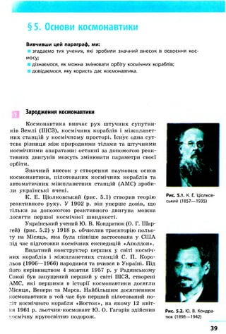 §5. Основи космонавтики
Вивчивши цей параграф, ми:
згадаємо тих учених, які зробили значний внесок в освоєння кос-
мосу;
дізнаємося, як можна змінювати орбіту космічних кораблів;
довідаємося, яку користь дає космонавтика.
Зародження космонавтики
Космонавтика вивчає рух штучних супутни-
ків Землі (ШСЗ), космічних кораблів і міжпланет-
них станцій у космічному просторі. Існує одна сут-
тєва різниця між природними тілами та штучними
космічними апаратами: останні за допомогою реак-
тивних двигунів можуть змінювати параметри своєї
орбіти.
Значний внесок у створення наукових основ
космонавтики, пілотованих космічних кораблів та
автоматичних міжпланетних станцій (АМС) зроби-
ли українські вчені.
К. Е. Ціолковський (рис. 5.1) створив теорію
реактивного руху. У 1902 р. він уперше довів, що
тільки за допомогою реактивного двигуна можна
досягти першої космічної швидкості.
Український учений Ю. В. Кондратюк (О. Г. Шар-
гей) (рис. 5.2) у 1918 р. обчислив траєкторію польо-
ту на Місяць, яка була пізніше застосована у СІЛА
під час підготовки космічних експедицій «Аполлон».
Видатний конструктор перших у світі косміч-
них кораблів і міжпланетних станцій С. П. Коро-
льов (1906—1966) народився та вчився в Україні. Під
його керівництвом 4 жовтня 1957 р. у Радянському
Союзі був запущений перший у світі ШСЗ, створені
АМС, які першими в історії космонавтики досягли
Місяця, Венери та Марса. Найбільшим досягненням
космонавтики в той час був перший пілотований по-
літ космічного корабля «Восток», на якому 12 квіт-
ня 1961 р. льотчик-космонавт Ю. О. Гагарін здійснив
космічну кругосвітню подорож.
Рис. 5.1. К. Е. Ціолков-
ський (1857—1935)
Рис. 5.2. Ю. В. Кондра-
тюк (1898—1942)
39
 