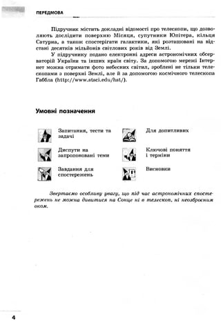 ПЕРЕДМОВА
- " . ^ « H M U . - •• • -
Підручник містить докладні відомості про телескопи, що дозво-
ляють дослідити поверхню Місяця, супутники Юпітера, кільця
Сатурна, а також спостерігати галактики, які розташовані на від-
стані десятків мільйонів світлових років від Землі.
У підручнику подано електронні адреси астрономічних обсер-
ваторій України та інших країн світу. За допомогою мережі Інтер-
нет можна отримати фото небесних світил, зроблені не тільки теле-
скопами з поверхні Землі, але й за допомогою космічного телескопа
Габбла (http: //www.stsci.edu/hst/).
Умовні позначення
k
Запитання, тести та
задачі
Диспути на
запропоновані теми
Завдання для
спостережень
rz
ЧА
п
Для допитливих
Ключові поняття
і терміни
Висновки
Звертаємо особливу увагу, що під час астрономічних спосте-
режень не можна дивитися на Сонце ні в телескоп, ні неозброєним
оком.
 