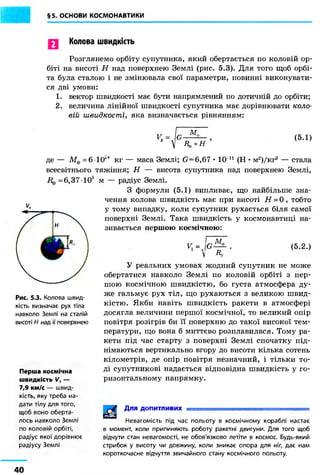 §5. ОСНОВИ КОСМОНАВТИКИ
Колова швидкість
Розглянемо орбіту супутника, який обертається по коловій ор-
біті на висоті Н над поверхнею Землі (рис. 5.3). Для того щоб орбі-
та була сталою і не змінювала свої параметри, повинні виконувати-
ся дві умови:
1. вектор швидкості має бути напрямлений по дотичній до орбіти;
2. величина лінійної швидкості супутника має дорівнювати коло-
вій швидкості, яка визначається рівнянням:
(5.1)
де — Мф = 6-1(Г1 кг — маса Землі; G=6,67 • 10 11 (Н • м2)/кг2 — стала
всесвітнього тяжіння; Н — висота супутника над поверхнею Землі,
і ^ = 6 , 3 7 1 0 3 м
Рис. 5.3. Колова швид-
кість визначає рух тіла
навколо Землі на сталій
висоті Н над її поверхнею
Перша космічна
швидкість VЛ —
7,9 км/с — швид-
кість, яку треба на-
дати тілу для того,
щоб воно оберта-
лось навколо Землі
по коловій орбіті,
радіус якої дорівнює
радіусу Землі
радіус Землі.
З формули (5.1) випливає, що найбільше зна-
чення колова швидкість має при висоті Н = 0 , тобто
у тому випадку, коли супутник рухається біля самої
поверхні Землі. Така швидкість у космонавтиці на-
зивається першою космічною:
Ч = J G
М.
-RL
(5.2.)
У реальних умовах жодний супутник не може
обертатися навколо Землі по коловій орбіті з пер-
шою космічною швидкістю, бо густа атмосфера ду-
же гальмує рух тіл, що рухаються з великою швид-
кістю. Якби навіть швидкість ракети в атмосфері
досягла величини першої космічної, то великий опір
повітря розігрів би її поверхню до такої високої тем-
ператури, що вона б миттєво розплавилася. Тому ра-
кети під час старту з поверхні Землі спочатку під-
німаються вертикально вгору до висоти кілька сотень
кілометрів, де опір повітря незначний, і тільки то-
ді супутникові надається відповідна швидкість у го-
ризонтальному напрямку.
Для допитливих
Невагомість під час польоту в космічному кораблі настає
в момент, коли припиняють роботу ракетні двигуни. Для того щоб
відчути стан невагомості, не обов'язково летіти в космос. Будь-який
стрибок у висоту чи довжину, коли зникає опора для ніг, дає нам
короткочасне відчуття звичайного стану космічного польоту.
40
 