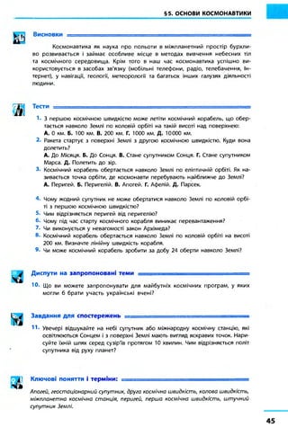 §5. ОСНОВИ КОСМОНАВТИКИ
Висновки і
Космонавтика як наука про польоти в міжпланетний простір бурхли-
во розвивається і займає особливе місце в методах вивчення небесних тіл
та космічного середовища. Крім того в наш час космонавтика успішно ви-
користовується в засобах зв'язку (мобільні телефони, радіо, телебачення, Ін-
тернет), у навігації, геології, метеорології та багатьох інших галузях діяльності
людини.
м Тести —
!• З першою космічною швидкістю може летіти космічний корабель, що обер-
тається навколо Землі по коловій орбіті на такій висоті над поверхнею:
А. 0 км. Б. 100 км. В. 200 км. Г. 1000 км. Д. 10000 км.
2. Ракета стартує з поверхні Землі з другою космічною швидкістю. Куди вона
долетить?
А. До Місяця. Б. До Сонця. В. Стане супутником Сонця. Г. Стане супутником
Марса. Д. Полетить до зір.
3. Космічний корабель обертається навколо Землі по еліптичній орбіті. Як на-
зивається точка орбіти, де космонавти перебувають найближче до Землі?
А. Перигей. Б. Перигелій. В. Апогей. Г. Афелій. Д. Парсек.
4. Чому жодний супутник не може обертатися навколо Землі по коловій орбі-
ті з першою космічною швидкістю?
5. Чим відрізняється перигей від перигелію?
6* Чому під час старту космічного корабля виникає перевантаження?
7. Чи виконується у невагомості закон Архімеда?
8. Космічний корабель обертається навколо Землі по коловій орбіті на висоті
200 км. Визначте лінійну швидкість корабля.
9- Чи може космічний корабель зробити за добу 24 оберти навколо Землі?
Диспути на запропоновані теми
Ю. Що ви можете запропонувати для майбутніх космічних програм, у яких
могли б брати участь українські вчені?
Завдання для спостережень ==========================
11. Увечері відшукайте на небі супутник або міжнародну космічну станцію, які
освітлюються Сонцем і з поверхні Землі мають вигляд яскравих точок. Нари-
суйте їхній шлях серед сузір'їв протягом 10 хвилин. Чим відрізняється політ
супутника від руху планет?
|| Ключові поняття і терміни: і
Апогей, геостоціонарний супутник, друга космічна швидкість, колова швидкість,
міжпланетна космічна станція, перигей, перша космічна швидкість, штучний
супутник Землі.
 