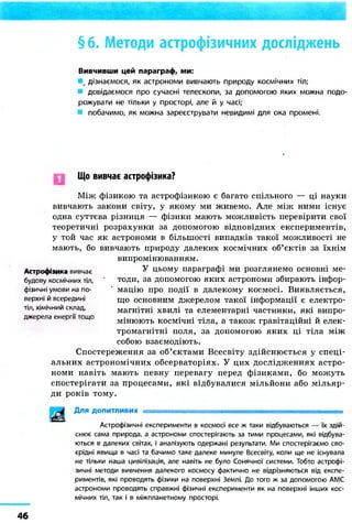 § 6. Методи астрофізичних досліджень
Вивчивши цей параграф, ми:
дізнаємося, як астрономи вивчають природу космічних тіл;
довідаємося про сучасні телескопи, за допомогою яких можна подо-
рожувати не тільки у просторі, але й у часі;
побачимо, як можна зареєструвати невидимі для ока промені.
Що вивчає астрофізика?
Між фізикою та астрофізикою є багато спільного — ці науки
вивчають закони світу, у якому ми живемо. Але між ними існує
одна суттєва різниця — фізики мають можливість перевірити свої
теоретичні розрахунки за допомогою відповідних експериментів,
у той час як астрономи в більшості випадків такої можливості не
мають, бо вивчають природу далеких космічних об'єктів за їхнім
випромінюванням.
У цьому параграфі ми розглянемо основні ме-
тоди, за допомогою яких астрономи збирають інфор-
мацію про події в далекому космосі. Виявляється,
що основним джерелом такої інформації є електро-
магнітні хвилі та елементарні частинки, які випро-
мінюють космічні тіла, а також гравітаційні й елек-
тромагнітні поля, за допомогою яких ці тіла між
собою взаємодіють.
Спостереження за об'єктами Всесвіту здійснюється у спеці-
альних астрономічних обсерваторіях. У цих дослідженнях астро-
номи навіть мають певну перевагу перед фізиками, бо можуть
спостерігати за процесами, які відбувалися мільйони або мільяр-
ди років тому.
Для допитливих .
Астрофізичні експерименти в космосі все ж таки відбуваються — їх здій-
снює сама природа, а астрономи спостерігають за тими процесами, які відбува-
ються в далеких світах, і аналізують одержані результати. Ми спостерігаємо сво-
єрідні явища в часі та бачимо таке далеке минуле Всесвіту, коли ще не існувала
не тільки наша цивілізація, але навіть не було Сонячної системи. Тобто астрофі-
зичні методи вивчення далекого космосу фактично не відрізняються від експе-
риментів, які проводять фізики на поверхні Землі. До того ж за допомогою АМС
астрономи проводять справжні фізичні експерименти як на поверхні інших кос-
мічних тіл, так і в міжпланетному просторі.
Астрофізика вивчає
будову космічних тіл,
фізичні умови на по-
верхні й всередині
тіл, хімічний склад,
джерела енергії тощо
46
 
