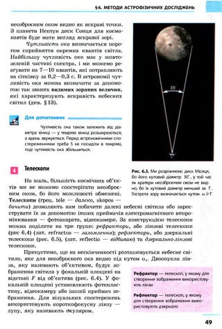 §6. МЕТОДИ АСТРОФІЗИЧНИХ ДОСЛІДЖЕНЬ
неозброєним оком видно як яскраві точки.
З планети Нептун диск Сонця для космо-
навтів буде мати вигляд яскравої зорі.
Чутливість ока визначається поро-
гом сприйняття окремих квантів світла.
Найбільшу чутливість око має у жовто-
зеленій частині спектра, і ми можемо ре-
агувати на 7—10 квантів, які потрапляють
на сітківку за 0,2—0,3 с. В астрономії чут-
ливість ока можна визначити за допомо-
гою так званих видимих зоряних величин,
які характеризують яскравість небесних
світил (див. §13).
Д л я ДОПИТЛИВИХ
Чутливість ока також залежить від діа-
метра зіниці — у темряві зіниці розширюються,
а вдень звужуються. Перед астрономічними спо-
стереженнями треба 5 хв посидіти в темряві,
тоді чутливість ока збільшиться.
Телескопи Рис. 6.3. Ми розрізняємо диск Місяця,
бо його кутовий діаметр ЗО', у той час
як кратери неозброєним оком не вид-
но, бо їх кутовий діаметр менший за 1'.
Гострота зору визначається кутом а > 1'
На жаль, більшість космічних об'єк-
тів ми не можемо спостерігати неозброє-
ним оком, бо його можливості обмежені.
Телескопи (грец. tele — далеко, skopos —
бачити) дозволяють нам побачити далекі небесні світила або зареє-
струвати їх за допомогою інших приймачів електромагнітного випро-
мінювання — фотоапарата, відеокамери. За конструкцією телескопи
можна поділити на три групи: рефрактори, або лінзові телескопи
(рис 6.4) (лат. refractus — заломлення)', рефлектори, або дзеркальні
телескопи (рис. 6.5), (лат. reflectio — відбиваю) та дзеркально-лінзові
телескопи.
Припустимо, що на нескінченності розташовується небесне сві-
тило, яке для неозброєного ока видно під кутом ах. Двоопукла лін-
за, яку називають об'єктивом, будує зо-
браження світила у фокальній площині на
відстані F від об'єктива (рис. 6.4). У фо-
кальній площині установлюють фотоплас-
тину, відеокамеру або інший приймач зо-
браження. Для візуальних спостережень
використовують короткофокусну лінзу —
лупу, яку називають окуляром.
Рефрактор — телескоп, у якому для
створення зображення використову-
ють лінзи
Рефлектор — телескоп, у якому
для створення зображення вико-
ристовують дзеркало
49
 