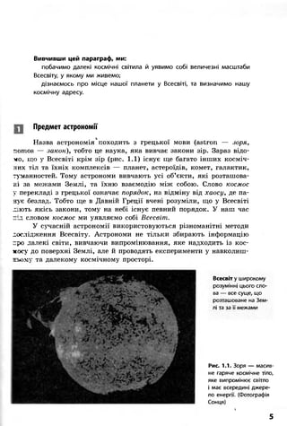 Вивчивши цей параграф, ми:
побачимо далекі космічні світила й уявимо собі величезні масштаби
Всесвіту, у якому ми живемо;
дізнаємось про місце нашої планети у Всесвіті, та визначимо нашу
космічну адресу.
Предмет астрономії
і
Назва астрономія походить з грецької мови (astron — зоря,
nomos — закон), тобто це наука, яка вивчає закони зір. Зараз відо-
мо, що у Всесвіті крім зір (рис. 1.1) існує ще багато інших косміч-
них тіл та їхніх комплексів — планет, астероїдів, комет, галактик,
туманностей. Тому астрономи вивчають усі об'єкти, які розташова-
ні за межами Землі, та їхню взаємодію між собою. Слово космос
у перекладі з грецької означає порядок, на відміну від хаосу, де па-
нує безлад. Тобто ще в Давній Греції вчені розуміли, що у Всесвіті
.иють якісь закони, тому на небі існує певний порядок. У наш час
під словом космос ми уявляємо собі Всесвіт.
У сучасній астрономії використовуються різноманітні методи
дослідження Всесвіту. Астрономи не тільки збирають інформацію
про далекі світи, вивчаючи випромінювання, яке надходить із кос-
мосу до поверхні Землі, але й проводять експерименти у навколиш-
ньому та далекому космічному просторі.
Всесвіт у широкому
розумінні цього сло-
ва — все суще, що
розташоване на Зем-
лі та за її межами
Рис. 1.1. Зоря — масив-
не гаряче космічне тіло,
яке випромінює світло
і має всередині джере-
ло енергії. (Фотографія
Сонця)

5
 