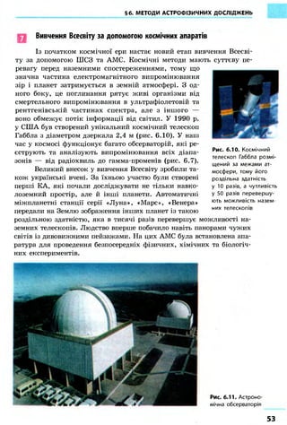 §6. МЕТОДИ АСТРОФІЗИЧНИХ ДОСЛІДЖЕНЬ
Вивчення Всесвіту за допомогою космічних апаратів
Із початком космічної ери настає новий етап вивчення Всесві-
ту за допомогою ШСЗ та АМС. Космічні методи мають суттєву пе-
ревагу перед наземними спостереженнями, тому що
значна частина електромагнітного випромінювання
зір і планет затримується в земній атмосфері. З од-
ного боку, це поглинання рятує живі організми від
смертельного випромінювання в ультрафіолетовій та
рентгенівській частинах спектра, але з іншого —
воно обмежує потік інформації від світил. У 1990 р.
у США був створений унікальний космічний телескоп
Габбла з діаметром дзеркала 2,4 м (рис. 6.10). У наш
час у космосі функціонує багато обсерваторій, які ре-
єструють та аналізують випромінювання всіх діапа-
зонів — від радіохвиль до гамма-променів (рис. 6.7).
Великий внесок у вивчення Всесвіту зробили та-
кож українські вчені. За їхньою участю були створені
перші КА, які почали досліджувати не тільки навко-
лоземний простір, але й інші планети. Автоматичні
міжпланетні станції серії «Луна», «Марс», «Венера»
передали на Землю зображення інших планет із такою
роздільною здатністю, яка в тисячі разів перевершує можливості на-
земних телескопів. Людство вперше побачило навіть панорами чужих
світів із дивовижними пейзажами. На цих АМС була встановлена апа-
ратура для проведення безпосередніх фізичних, хімічних та біологіч-
них експериментів.
Рис. 6.10. Космічний
телескоп Габбла розмі-
щений за межами ат-
мосфери, тому його
роздільна здатність
у 10 разів, а чутливість
у 50 разів перевершу-
ють можливість назем-
них телескопів
Рис. 6.11. Астроно-
мічна обсерваторія
53
 