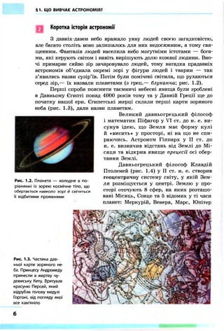 §1. ЩО ВИВЧАЄ АСТРОНОМІЯ?
Рис. 1.3. Частина дав-
ньої карти зоряного не-
ба. Принцесу Андромеду
принесли в жертву чу-
довиську Киту. Врятував
красуню Персей, який
відрубав голову медузі
Горгоні, від погляду якої
все кам'яніло
Коротка історія астрономії
З давніх-давен небо вражало уяву людей своєю загадковістю,
але багато століть воно залишалось для них недосяжним, а тому свя-
щенним. Фантазія людей населила небо могутніми істотами — бога-
ми, які керують світом і навіть вирішують долю кожної людини. Вно-
чі примарне сяйво зір зачаровувало людей, тому вигадка прадавніх
астрономів об'єднала окремі зорі у фігури людей і тварин — так
з'явились назви сузір'їв. Потім були помічені світила, що рухаються
серед зір,— їх назвали планетами (з грец.— блукаюча-, рис. 1.2).
Перші спроби пояснити таємничі небесні явища були зроблені
в Давньому Єгипті понад 4000 років тому та у Давній Греції ще до
початку нашої ери. Єгипетські жерці склали перші карти зоряного
неба (рис. 1.3), дали назви планетам.
Великий давньогрецький філософ
і математик Піфагор у VI ст. до н. е. ви-
сунув ідею, що Земля має форму кулі
й «висить» у просторі, ні на що не спи-
раючись. Астроном Гіппарх у II ст. до
н. е. визначив відстань від Землі до Мі-
сяця та відкрив явище прецесії осі обер-
тання Землі.
Давньогрецький філософ Клавдій
Птолемей (рис. 1.4) у II ст. н. е. створив
геоцентричну систему світу, у якій Зем-
ля розміщується у центрі. Землю у про-
сторі оточують 8 сфер, на яких розташо-
вані Місяць, Сонце та 5 відомих у ті часи
планет: Меркурій, Венера, Марс, Юпітер
Рис. 1.2. Планета — холодне в по-
рівнянні із зорею космічне тіло, що
обертається навколо зорі й світиться
її відбитими променями
6
 