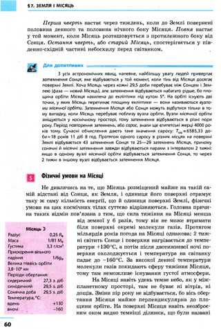 §7. ЗЕМЛЯ І МІСЯЦЬ
Перша чверть настає через тиждень, коли до Землі повернені
половина денного та половина нічного боку Місяця. Повня настає
у той момент, коли Місяць розташовується з протилежного боку від
Сонця. Остання чверть, або старий Місяць, спостерігається у пів-
денно-східній частині небосхилу перед світанком.
Для допитливих ====================^
З усіх астрономічних явищ, напевне, найбільшу увагу людей привертає
затемнення Сонця, яке відбувається у той момент, коли тінь від Місяця досягає
поверхні Землі. Хоча Місяць через кожні 29,5 доби перебуває між Сонцем і Зем-
лею (фаза — новий Місяць), але затемнення відбуваються набагато рідше, бо пло-
щина орбіти Місяця нахилена до екліптики під кутом 5°. На орбіті існують дві
точки, у яких Місяць перетинає площину екліптики — вони називаються вузла-
ми місячної орбіти. Затемнення Місяця або Сонця можуть відбутися тільки в то-
му випадку, коли Місяць перебуває поблизу вузла орбіти. Вузли місячної орбіти
зміщуються у космічному просторі, тому затемнення відбуваються в різні пори
року. Період повторення затемнень, або сарос, знали ще єгипетські жерці 4000 ро-
ків тому. Сучасні обчислення дають таке значення саросу: 7"сар = 6585,33 до-
би =18 років 11 діб 8 год. Протягом одного саросу в різних місцях на поверхні
Землі відбувається 43 затемнення Сонця та 25—29 затемнень Місяця, причому
сонячні й місячні затемнення завжди відбуваються парами з інтервалом 2 тижні:
якщо в одному вузлі місячної орбіти відбувається затемнення Сонця, то через
2 тижні в іншому вузлі відбувається затемнення Місяця.
Фізичні умови на Місяці
Не дивлячись на те, що Місяць розміщений майже на такій са-
мій відстані від Сонця, як Земля, і одиниця його поверхні отримує
таку ж саму кількість енергії, що й одиниця поверхні Землі, фізичні
умови на цих космічних тілах суттєво відрізняються. Головна причи-
на таких відмін пов'язана з тим, що сила тяжіння на Місяці менша
від земної у 6 разів, тому він не може втримати
біля поверхні окремі молекули газів. Протягом
мільярдів років погода на Місяці однакова: 2 тиж-
ні світить Сонце і поверхня нагрівається до темпе-
ратури +130 °С, а потім після двотижневої ночі по-
верхня охолоджується і температура на світанку
падає до -160 °С. За високої денної температури
молекули газів покидають сферу тяжіння Місяця,
тому там неможливе існування густої атмосфери.
На Місяці навіть удень темне небо, як у між-
планетному просторі, там не буває ні вітрів, ні
дощів. Зміни пір року не відбувається, бо вісь обер-
тання Місяця майже перпендикулярна до пло-
щини орбіти. На поверхні Місяця навіть неозброє-
ним оком видно темніші ділянки, що були названі
Місяць 3)
Радіус 0,25 /?в
Маса 1/81 Мф
Густина 3,3 г/см3
Прискорення вільного
падіння 1/6д@
Велика піввісь орбіти
3,8-106
км
Періоди обертання:
сидеричний 27,3 з. діб
синодичний 29,5 з. діб
Сонячна доба 29,5 з. діб
Температура, °С:
вдень +130
вночі -160
60
 