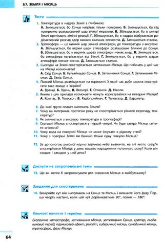 §7. ЗЕМЛЯ І МІСЯЦЬ
Тести = = = = = = = = = = = = = = = = = = = = = =
1. Температура в надрах Землі з глибиною:
А. Зменшується, бо Сонце нагріває тільки поверхню. Б. Зменшується, бо під
поверхнею розташований шар вічної мерзлоти. В. Збільшується, бо в центрі
Землі протікають хімічні реакції. Г. Збільшується, бо в надрах відбувається ра-
діоактивний розпад ядер важких хімічних елементів. Д. Залишається сталою.
2. Тропосфера — це нижній шар земної атмосфери, де температура з висотою:
А. Збільшується, бо верхні шари атмосфери розташовані ближче до Сонця.
Б. Збільшується, бо у верхніх шарах атмосфери немає хмар. В. Зменшується,
бо атмосфера нагрівається від Землі. Г. Зменшується, бо у верхніх шарах
атмосфери менше кисню. Д. Залишається сталою.
3. Сьогодні на Землі спостерігається затемнення Місяця. Що побачать у цей час
на Місяці космонавти?
А. Схід Сонця. Б. Кульмінацію Сонця. В. Затемнення Сонця. Г. Затемнення Мі-
сяця. Д. Захід Сонця.
4. Повний Місяць розміщується на горизонті. У який час доби можна спостері-
гати таке явище в Україні?
А. Вранці. Б. Вдень. В. Ввечері. Г. Опівночі. Д. Ніколи.
5. Якими з цих приладів космонавти можуть користуватися на поверхні Місяця?
А. Компас. Б. Телескоп. В. Радіоприймач. Г. Телевізор. Д. Барометр.
6. До якої групи планет належить Земля?
7. Чому на материках протягом року не спостерігається різкого перепаду тем-
ператур?
8. Як змінюється з висотою температура в тропосфері?
9. Сьогодні Місяць спостерігався у першій чверті. Чи буде завтра Місяць світи-
ти опівночі?
10. Чому вода на поверхні Місяця не може існувати в рідкому стані?
11. Чому з поверхні Землі ми бачимо тільки одну півкулю Місяця?
12. За допомогою рухомої карти зоряного неба визначте, на тлі якого сузір'я
спостерігався Місяць у день вашого народження поточного року? Коли він
сходив і заходив у цей день?
ч
Диспути на запропоновані теми -
13. Що ви могли б запропонувати для освоєння Місяця в майбутньому?
Завдання доя спостережень = = = = = = = = = = = = = = = = = = = = = = = =
14. Виміряйте кут між напрямком на Сонце та Місяць і визначте його фазу. Пер-
ша чверть настане, коли цей кут дорівнюватиме 90°, повня — 180°.
Ключові поняття і терміни: = ^ = = = = = = = = = = = = = = = = = = = =
Екологічна катастрофа, затемнення Місяця, затемнення Сонця, кратер, льодо-
виковий період, парниковий ефект, реголіт, сидеричний місяць, синодичний місяць,
тропосфера, фази Місяця.
64
 