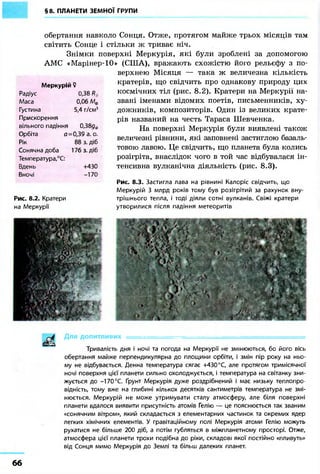 §8. ПЛАНЕТИ ЗЕМНОЇ ГРУПИ
обертання навколо Сонця. Отже, протягом майже трьох місяців там
світить Сонце і стільки ж триває ніч.
Знімки поверхні Меркурія, які були зроблені за допомогою
АМС «Марінер-10» (США), вражають схожістю його рельєфу з по-
верхнею Місяця — така ж величезна кількість
кратерів, що свідчить про однакову природу цих
космічних тіл (рис. 8.2). Кратери на Меркурії на-
звані іменами відомих поетів, письменників, ху-
дожників, композиторів. Один із великих крате-
рів названий на честь Тараса Шевченка.
На поверхні Меркурія були виявлені також
величезні рівнини, які заповнені застиглою базаль-
товою лавою. Це свідчить, що планета була колись
розігріта, внаслідок чого в той час відбувалася ін-
тенсивна вулканічна діяльність (рис. 8.3).
Меркурій ?
Радіус 0,38 R
Маса 0,06 Ме
Густина 5,4 г/см3
Прискорення
вільного падіння 0,38дф
Орбіта о = 0,39 а. о.
Рік 88 з. діб
Сонячна доба 176 з. діб
Температура,°С:
Вдень +430
Вночі -170
Рис. 8.2. Кратери
на Меркурії
Рис. 8.3. Застигла лава на рівнині Калоріс свідчить, що
Меркурій 3 млрд років тому був розігрітий за рахунок вну-
трішнього тепла, і тоді діяли сотні вулканів. Свіжі кратери
утворилися після падіння метеоритів
Для допитливих — - • —
Тривалість дня і ночі та погода на Меркурії не змінюються, бо його вісь
обертання майже перпендикулярна до площини орбіти, і змін пір року на ньо-
му не відбувається. Денна температура сягає +430 °С, але протягом тримісячної
ночі поверхня цієї планети сильно охолоджується, і температура на світанку зни-
жується до -170 °С. Ґрунт Меркурія дуже роздрібнений і має низьку теплопро-
відність, тому вже на глибині кількох десятків сантиметрів температура не змі-
нюється. Меркурій не може утримувати сталу атмосферу, але біля поверхні
планети вдалося виявити присутність атомів Гелію — це пояснюється так званим
«сонячним вітром», який складається з елементарних частинок та окремих ядер
легких хімічних елементів. У гравітаційному полі Меркурія атоми Гелію можуть
рухатися не більше 200 діб, а потім губляться в міжпланетному просторі. Отже,
атмосфера цієї планети трохи подібна до ріки, складові якої постійно «пливуть»
від Сонця мимо Меркурія до Землі та більш далеких планет.
б б
 