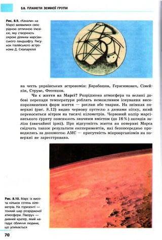 §8. ПЛАНЕТИ ЗЕМНОЇ ГРУПИ
Рис. 8.9. «Канали» на
Марсі виявилися своє-
рідною оптичною ілюзі-
єю, яку створюють
окремі ділянки марсіан-
ського ландшафту. Рису-
нок італійського астро-
нома Д. Скіапареллі
на честь українських астрономів: Барабашов, Герасимович, Сімей-
кін, Струве, Фесенков.
Чи є життя на Марсі? Розріджена атмосфера та великі до-
бові перепади температури роблять неможливим існування висо-
корозвинених форм життя — рослин або тварин. На знімках по-
верхні (рис. 8.12) видно червону пустелю з дюнами піску, який
переноситься вітром на тисячі кілометрів. Червоний колір марсі-
анського ґрунту пояснюють значним вмістом (до 16%) оксидів за-
ліза (звичайної іржі). Про відсутність життя на поверхні Марса
свідчать також результати експериментів, які безпосередньо про-
водились за допомогою АМС — присутність мікроорганізмів на по-
верхні не зареєстрована.
Рис. 8.10. Марс із висо-
ти кількох сотень кіло-
метрів. На горизонті —
тонкий шар розрідженої
атмосфери. Ліворуч —
дивний кратер, який на-
гадує обличчя людини,
що усміхається
70
 