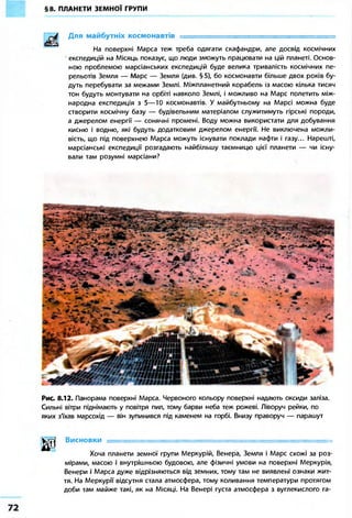 §8. ПЛАНЕТИ ЗЕМНОЇ ГРУПИ
Для майбутніх космонавтів = = = = = = = = = = = = =
На поверхні Марса теж треба одягати скафандри, але досвід космічних
експедицій на Місяць показує, що люди зможуть працювати на цій планеті. Основ-
ною проблемою марсіанських експедицій буде велика тривалість космічних пе-
рельотів Земля — Марс — Земля (див. § 5), бо космонавти більше двох років бу-
дуть перебувати за межами Землі. Міжпланетний корабель із масою кілька тисяч
тон будуть монтувати на орбіті навколо Землі, і можливо на Марс полетить між-
народна експедиція з 5—10 космонавтів. У майбутньому на Марсі можна буде
створити космічну базу — будівельним матеріалом служитимуть гірські породи,
а джерелом енергії — сонячні промені. Воду можна використати для добування
кисню і водню, які будуть додатковим джерелом енергії. Не виключена можли-
вість, що під поверхнею Марса можуть існувати поклади нафти і газу... Нарешті,
марсіанські експедиції розгадають найбільшу таємницю цієї планети — чи існу-
вали там розумні марсіани?
Рис. 8.12. Панорама поверхні Марса. Червоного кольору поверхні надають оксиди заліза.
Сильні вітри піднімають у повітря пил, тому барви неба теж рожеві. Ліворуч рейки, по
яких з'їхав марсохід — він зупинився під каменем на горбі. Внизу праворуч — парашут
шВисновки = = = = = = = = = = = = = = = = = = = = = = = 1 = = = = = = = = = = = = = = = = =
Хоча планети земної групи Меркурій, Венера, Земля і Марс схожі за роз-
мірами, масою і внутрішньою будовою, але фізичні умови на поверхні Меркурія,
Венери і Марса дуже відрізняються від земних, тому там не виявлені ознаки жит-
тя. На Меркурії відсутня стала атмосфера, тому коливання температури протягом
доби там майже такі, як на Місяці. На Венері густа атмосфера з вуглекислого га-
 