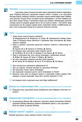 §10. СУПУТНИКИ ПЛАНЕТ
Висновки •
Супутники планет Сонячної системи мають різноманітні фізичні характерис-
тики. Поверхня більшості супутників покрита снігом і льодом, а на супутниках
Юпітера Європі, Ганімеді й Каллісто, можливо, існують океани рідкої води. Найбіль-
ший супутник Сатурна Титан оточений густою атмосферою, і на його поверхні мо-
жуть бути океани метану. У метанових морях при низьких температурах органічні
сполуки могли б утворити форми життя, які не схожі на земні,— там замість води
розчинником міг би служити рідкий метан. Супутники планет у майбутньому мо-
жуть стати космічними базами для освоєння Сонячної системи.
Тести —
Чому інколи кільця Сатурна зникають?
А. Випаровуються. Б. Ховаються за Сатурн. В. Закриваються іншими плане-
тами. Г. Площина кільця збігається з променем зору спостерігача. Д. Закри-
ваються хмарами.
2. Який із великих супутників рухається навколо планети у зворотному на-
прямку?
А. Європа. Б. Іо. В. Каллісто. Г. Ганімед. Д. Тритон.
3. На поверхні яких супутників може існувати життя?
А. На Фобосі. Б. На Іо. В. На Ганімеді. Г. На Європі. Д. На Титані.
4. Який із супутників має густу азотну атмосферу з домішками метану?
А. Фобос. Б. Європа. В. Титан. Г. Оберон. Д. Тритон.
На яких супутниках виявлені постійно діючі вулкани?
А. На Місяці. Б. На Деймосі. В. На Іо. Г. На Тритоні. Д. На Хароні.
б. Чим пояснюється дивовижне забарвлення Іо?
Про що свідчать численні кратери на супутниках Юпітера?
8. Які супутники планет мають атмосферу?
9. Що спричиняє існування досить густої атмосфери на Титані?
10. Визначте свою вагу на поверхні одного із супутників планет, радіуси яких
наведені у цьому параграфі, якщо його густина дорівнює 2 г/см3
.
11. На поверхні якого супутника ваша вага буде найбільшою?
Диспути на запропоновані теми _
12. Поверхню яких супутників можна використати для побудови космічних по-
селень?
Завдання для спостережень .
13. За допомогою бінокля або шкільного телескопа можна спостерігати Галілеєві
супутники Юпітера. Визначте моменти затемнення одного з цих супутників —
коли він зникає за диском Юпітера.
Ключові поняття і терміни: •
Галілеєві супутники, кільця навколо планет, межа Роша.
 