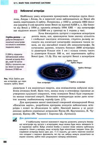 §11. МАЛІ ТІЛА СОНЯЧНОЇ СИСТЕМИ
Небезпечні астероїди
Найбільшу увагу астрономів привертають астероїди групи Апол-
лона, Амура і Атона, бо в перигелії вони наближаються до Землі або
навіть перетинають її орбіту. Наприклад, у 1932 р. астероїд 1862 Апол-
лон (діаметр 3 км) пролетів мимо Землі на відстані 0,028 а. о. Ще ближ-
че від Землі у 1994 р. пролетів астероїд 1994 ХМІ — від катастрофи
нас відділяло всього 112000 км у просторі та 1 година у часі.
Хоча ймовірність зустрічі з окремим астероїдом
досить мала, але, враховуючи їхню значну кількість
і глобальні наслідки зіткнення, ступінь ризику за-
гинути від космічної катастрофи виявився таким са-
мим, як від звичайної повені або авіакатастрофи. За
сучасними даними, існують близько 2000 астероїдів
із діаметром більше ніж 1 км і кілька сотень тисяч
із діаметром більше 100 м, які перетинають орбіту
Землі (рис. 11.3). Під час зустрічі Землі з астероїдом
Ступінь ризику — це
добуток ймовірності
космічної катастрофи
на кількість можливих
людських жертв
У 2004 р. відкрили
320-метровий небез-
печний астероїд Апо-
фіс, який 13 квітня
2029 р. пролетить ми-
мо Землі на відстані
близько 37000 км
Рис. 11.3. Орбіти дея-
ких астероїдів, що пере-
тинають орбіту Землі
Орбіта Землі
, Орбіта Марса
Орбіта Юпітера
Пояс астероїдів Орбіти астероїдів
діаметром 1 км виділиться енергія, яка еквівалентна вибухові міль-
йонів атомних бомб. Крім того, викид пилу в атмосферу призведе до
утворення суцільної хмарності, тому поверхня Землі буде отримува-
ти менше сонячної енергії. Зниження температури може дати поча-
ток новому льодовиковому періоду (див. § 7).
Для врятування нашої цивілізації створений міжнародний Фонд
«Космічна варта», розроблена програма пошуків небезпечних асте-
роїдів і комет та обчислення їх орбіт. Значний внесок у ці дослі-
дження зробили українські астрономи Києва (В. Кручиненко, К. Чу-
рюмов), Криму (М. Черних) і Харкова (Д. Лупішко).
Для допитливих
У майбутньому технічні можливості людства дозволять уникнути ймовір-
ної катастрофи від зустрічі з астероїдами, якщо можна буде якось змінювати їх-
ні параметри орбіти. Вибух атомної бомби в космосі може змінити орбітальну
швидкість тільки у випадку, якщо астероїд буде монолітним твердим тілом. До-
слідження астероїда Ероса (див. рис. 11.1) свідчать, що навіть невеликі космічні
тіла складені з окремих фрагментів, які під час вибуху можуть розлетітися на
окремі осколки, орбіти яких розрахувати наперед неможливо.
88
 