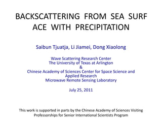 BACKSCATTERING  FROM  SEA  SURFACE  WITH  PRECIPITATION Saibun Tjuatja, Li Jiamei, Dong Xiaolong Wave Scattering Research CenterThe University of Texas at Arlington&Chinese Academy of Sciences Center for Space Science and Applied ResearchMicrowave Remote Sensing Laboratory July 25, 2011 This work is supported in parts by the Chinese Academy of Sciences Visiting Professorships for Senior International Scientists Program 