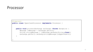 Processor
@Component
public class UpperCaseProcessor implements Processor {
public void process(Exchange exchange) throws Exception {
Message inMessage = exchange.getIn();
String stringMessage = inMessage.getBody(String.class);
exchange.getOut().setBody(stringMessage.toUpperCase());
}
}
17
 