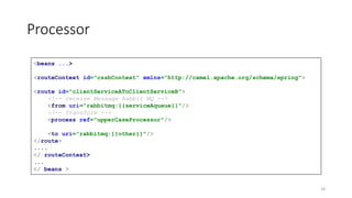 Processor
<beans ...>
<routeContext id="cssbContext" xmlns="http://camel.apache.org/schema/spring">
<route id="clientServiceAToClientServiceB">
<!-- receive Message Rabbit MQ -->
<from uri="rabbitmq:{{serviceAqueue}}"/>
<!-- Transform -->
<process ref="upperCaseProcessor"/>
<to uri="rabbitmq:{{other}}"/>
</route>
....
</ routeContext>
...
</ beans >
18
 