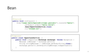 Bean
@Component
public class UpperCaseService {
public void toUpperCase(Exchange exchange) throws Exception {
Message inMessage = exchange.getIn();
String stringMessage = inMessage.getBody(String.class);
exchange.getOut().setBody(stringMessage.toUpperCase());
}
}
@Override
public void configure() {
from("timer:hello?period={{timer.period}}").routeId("hello")
.setBody().simple("hello world")
.bean(UpperCaseService.class)
.to("stream:out");
}
19
 