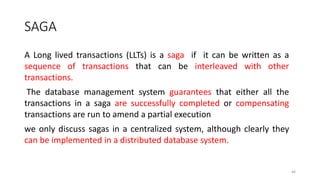SAGA
A Long lived transactions (LLTs) is a saga if it can be written as a
sequence of transactions that can be interleaved with other
transactions.
The database management system guarantees that either all the
transactions in a saga are successfully completed or compensating
transactions are run to amend a partial execution
we only discuss sagas in a centralized system, although clearly they
can be implemented in a distributed database system.
46
 