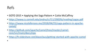 Refs
• GOTO 2015 • Applying the Saga Pattern • Caitie McCaffrey
• https://www.cs.cornell.edu/andru/cs711/2002fa/reading/sagas.pdf
• https://www.nicolaferraro.me/2018/04/25/saga-pattern-in-apache-
camel/
• https://github.com/apache/camel/tree/master/camel-
core/src/main/docs/eips
• https://fr.slideshare.net/davsclaus/getting-started-with-apache-camel
•
54
 