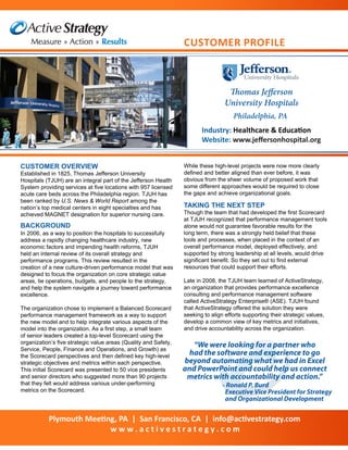 Thomas Jefferson
University Hospitals
Industry: Healthcare & Education
Website: www.jeffersonhospital.org
CUSTOMER OVERVIEW
Established in 1825, Thomas Jefferson University
Hospitals (TJUH) are an integral part of the Jefferson Health
System providing services at five locations with 957 licensed
acute care beds across the Philadelphia region. TJUH has
been ranked by U.S. News & World Report among the
nation’s top medical centers in eight specialties and has
achieved MAGNET designation for superior nursing care.
Customer PROFILE
Philadelphia, PA
“We were looking for a partner who
had the software and experience to go
beyond automating what we had in Excel
and PowerPoint and could help us connect
metrics with accountability and action.”
- Ronald P. Burd
Executive Vice President for Strategy
and Organizational Development
In 2006, as a way to position the hospitals to successfully
address a rapidly changing healthcare industry, new
economic factors and impending health reforms, TJUH
held an internal review of its overall strategy and
performance programs. This review resulted in the
creation of a new culture-driven performance model that was
designed to focus the organization on core strategic value
areas, tie operations, budgets, and people to the strategy,
and help the system navigate a journey toward performance
excellence.
The organization chose to implement a Balanced Scorecard
performance management framework as a way to support
the new model and to help integrate various aspects of the
model into the organization. As a first step, a small team
of senior leaders created a top-level Scorecard using the
organization’s five strategic value areas (Quality and Safety,
Service, People, Finance and Operations, and Growth) as
the Scorecard perspectives and then defined key high-level
strategic objectives and metrics within each perspective.
This initial Scorecard was presented to 50 vice presidents
and senior directors who suggested more than 90 projects
that they felt would address various under-performing
metrics on the Scorecard.
Plymouth Meeting, PA | San Francisco, CA | info@activestrategy.com
w w w . a c t i v e s t r a t e g y . c o m
BACKGROUND
While these high-level projects were now more clearly
defined and better aligned than ever before, it was
obvious from the sheer volume of proposed work that
some different approaches would be required to close
the gaps and achieve organizational goals.
TAKING THE NEXT STEP
Though the team that had developed the first Scorecard
at TJUH recognized that performance management tools
alone would not guarantee favorable results for the
long term, there was a strongly held belief that these
tools and processes, when placed in the context of an
overall performance model, deployed effectively, and
supported by strong leadership at all levels, would drive
significant benefit. So they set out to find external
resources that could support their efforts.
Late in 2008, the TJUH team learned of ActiveStrategy,
an organization that provides performance excellence
consulting and performance management software
called ActiveStrategy Enterprise® (ASE). TJUH found
that ActiveStrategy offered the solution they were
seeking to align efforts supporting their strategic values,
develop a common view of key metrics and initiatives,
and drive accountability across the organization.
 
