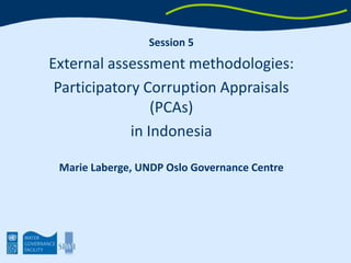 Session 5 External assessment methodologies:  Participatory Corruption Appraisals (PCAs)  in Indonesia Marie Laberge, UNDP Oslo Governance Centre 