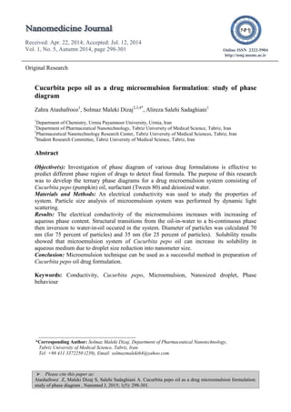  Please cite this paper as:
Atashafrooz Z, Maleki Dizaj S, Salehi Sadaghiani A. Cucurbita pepo oil as a drug microemulsion formulation:
study of phase diagram , Nanomed J, 2015; 1(5): 298-301.
Received: Apr. 22, 2014; Accepted: Jul. 12, 2014
Vol. 1, No. 5, Autumn 2014, page 298-301
Received: Apr. 22, 2014; Accepted: Jul. 12, 2014
Vol. 1, No. 5, Autumn 2014, page 298-301
Online ISSN 2322-5904
http://nmj.mums.ac.ir
Original Research
Cucurbita pepo oil as a drug microemulsion formulation: study of phase
diagram
Zahra Atashafrooz1
, Solmaz Maleki Dizaj2,3,4*
, Alireza Salehi Sadaghiani1
1
Department of Chemistry, Urmia Payamnoor University, Urmia, Iran
2
Department of Pharmaceutical Nanotechnology, Tabriz University of Medical Science, Tabriz, Iran
3
Pharmaceutical Nanotechnology Research Center, Tabriz University of Medical Sciences, Tabriz, Iran
4
Student Research Committee, Tabriz University of Medical Science, Tabriz, Iran
Abstract
Objective(s): Investigation of phase diagram of various drug formulations is effective to
predict different phase region of drugs to detect final formula. The purpose of this research
was to develop the ternary phase diagrams for a drug microemulsion system consisting of
Cucurbita pepo (pumpkin) oil, surfactant (Tween 80) and deionized water.
Materials and Methods: An electrical conductivity was used to study the properties of
system. Particle size analysis of microemulsion system was performed by dynamic light
scattering.
Results: The electrical conductivity of the microemulsions increases with increasing of
aqueous phase content. Structural transitions from the oil-in-water to a bi-continuous phase
then inversion to water-in-oil occured in the system. Diameter of particles was calculated 70
nm (for 75 percent of particles) and 35 nm (for 25 percent of particles). Solubility results
showed that microemulsion system of Cucurbita pepo oil can increase its solubility in
aqueous medium due to droplet size reduction into nanometer size.
Conclusion: Microemulsion technique can be used as a successful method in preparation of
Cucurbita pepo oil drug formulation.
Keywords: Conductivity, Cucurbita pepo, Microemulsion, Nanosized droplet, Phase
behaviour
*Corresponding Author: Solmaz Maleki Dizaj, Department of Pharmaceutical Nanotechnology,
Tabriz University of Medical Science, Tabriz, Iran.
Tel: +98 411 3372250 (239), Email: solmazmaleki64@yahoo.com
 