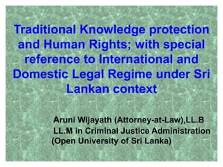 Traditional Knowledge protection
and Human Rights; with special
reference to International and
Domestic Legal Regime under Sri
Lankan context
Aruni Wijayath (Attorney-at-Law),LL.B
LL.M in Criminal Justice Administration
(Open University of Sri Lanka)
1
 