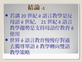 結論 -1
 若講 20 世紀 ê 語言教學是反
  母語 ê 世紀， 21 世紀 ê 語言
  教學趨勢是支持母語佇教育 ê
  使用
 世界 ê 語言教育慢慢仔對過
  去獨尊單語 ê 教學轉向雙語
  教學策略
                        17
 