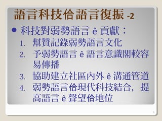 語言科技佮 語言復振 -2
 科技對弱勢語言   ê 貢獻：
1. 幫贊記錄弱勢語言文化
2. 予弱勢語言 ê 語言意識閣較容
   易傳播
3. 協助建立社區內外 ê 溝通管道
4. 弱勢語言佮現代科技結合，提
   高語言 ê 聲望佮地位
                     6
 