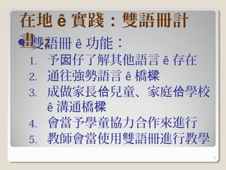 在地 ê 實踐：雙語冊計
畫 -2
 雙語冊 ê 功能：
1.   予囡仔了解其他語言 ê 存在
2.   通往強勢語言 ê 橋樑
3.   成做家長佮兒童、家庭佮學校
     ê 溝通橋樑
4.   會當予學童協力合作來進行
5.   教師會當使用雙語冊進行教學
                      8
 