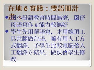 在地 ê 實踐：雙語冊計
 畫 -3
 國小母語教育時間無濟，囡仔
  母語寫作 ê 能力較無好
 學生先用華語寫，才用線頂工
  具共翻做台語，嘛有用人工方
  式翻譯，予學生比較電腦佮人
  工翻譯 ê 結果，做伙佮學生修
  改
                    9
 