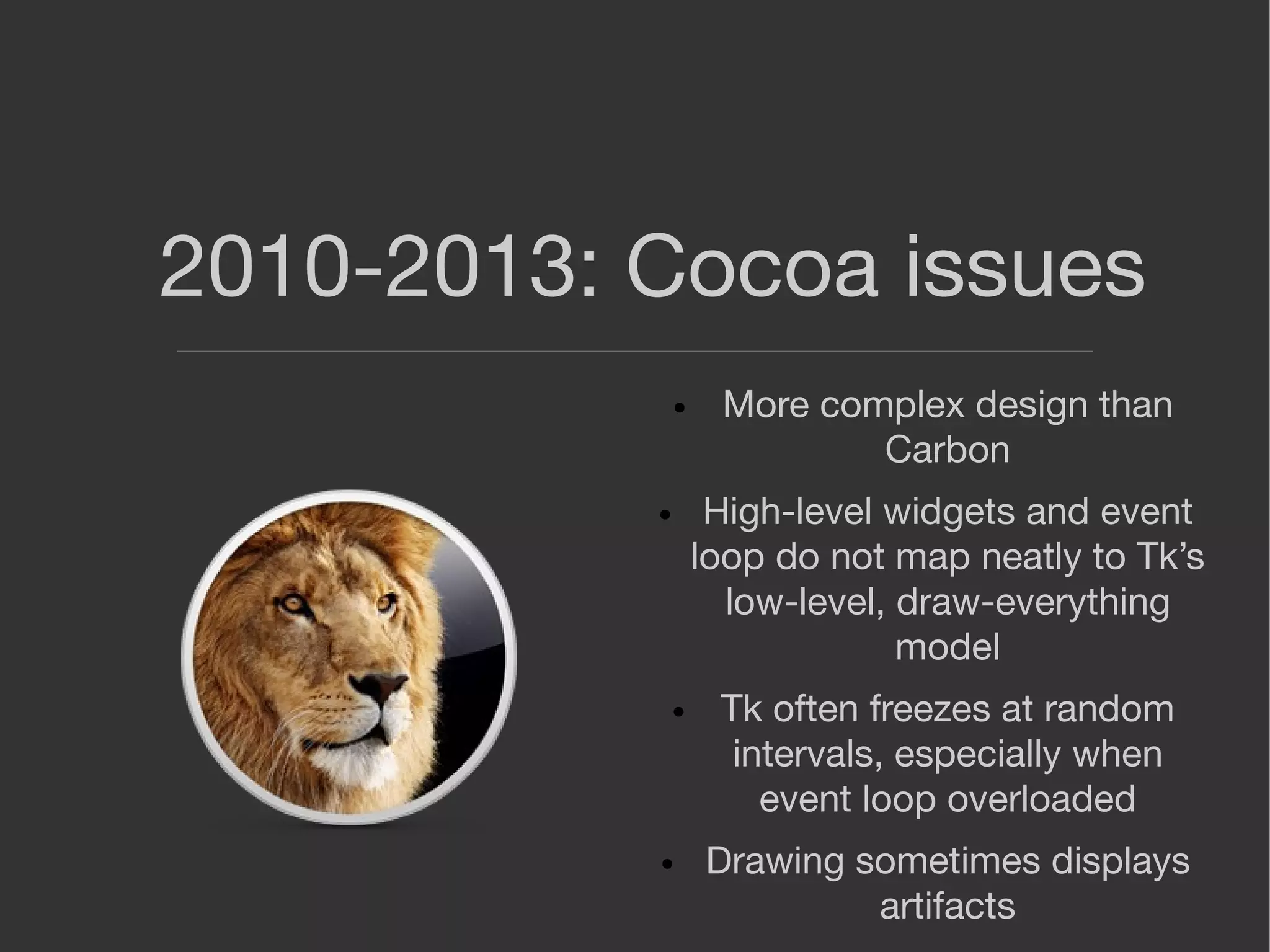 2010-2013: Cocoa issues
● More complex design than
Carbon
● High-level widgets and event
loop do not map neatly to Tk’s
low-level, draw-everything
model
● Tk often freezes at random
intervals, especially when
event loop overloaded
● Drawing sometimes displays
artifacts
 