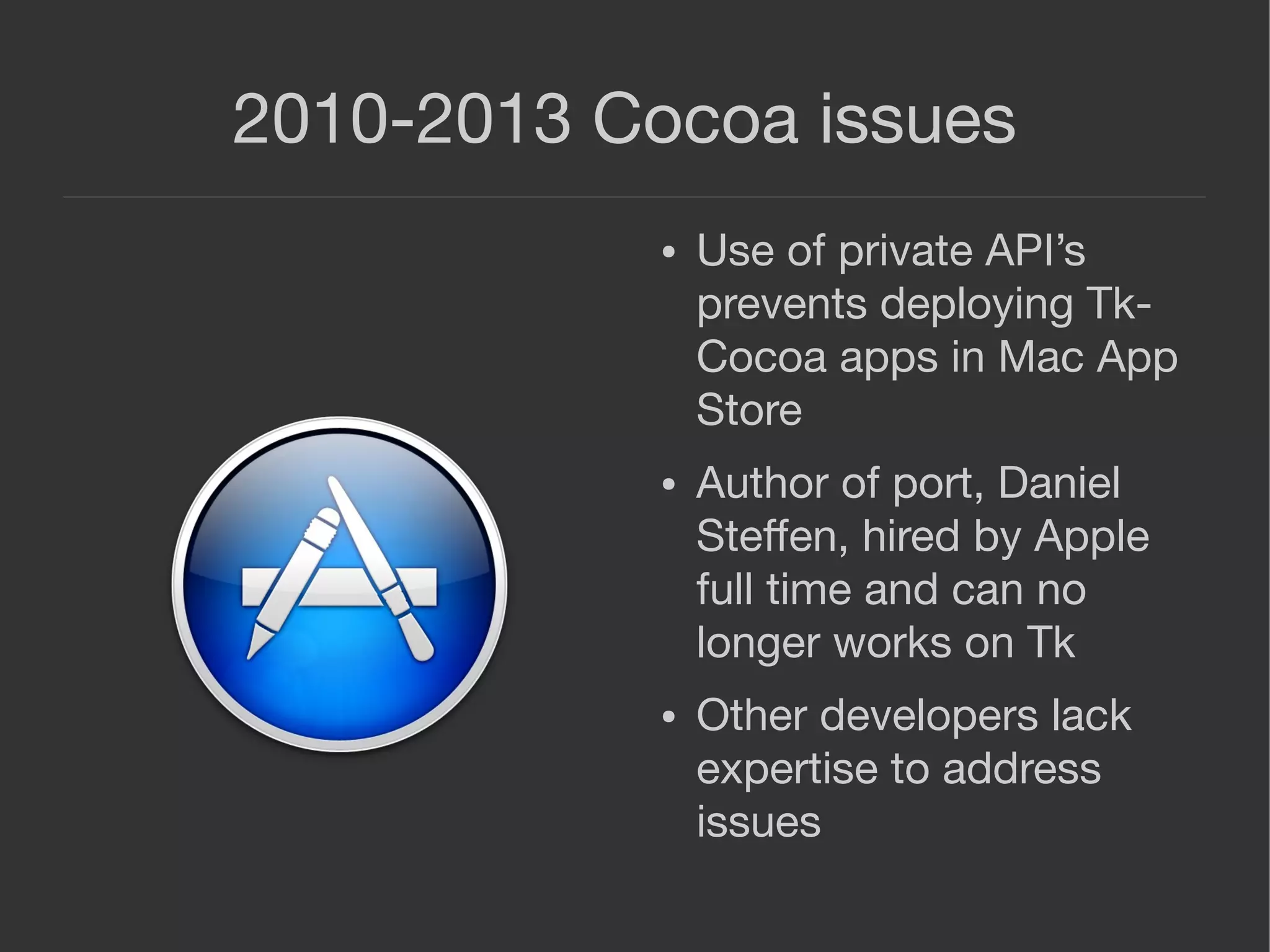 2010-2013 Cocoa issues
● Use of private API’s
prevents deploying Tk-
Cocoa apps in Mac App
Store
● Author of port, Daniel
Steﬀen, hired by Apple
full time and can no
longer works on Tk
● Other developers lack
expertise to address
issues
 