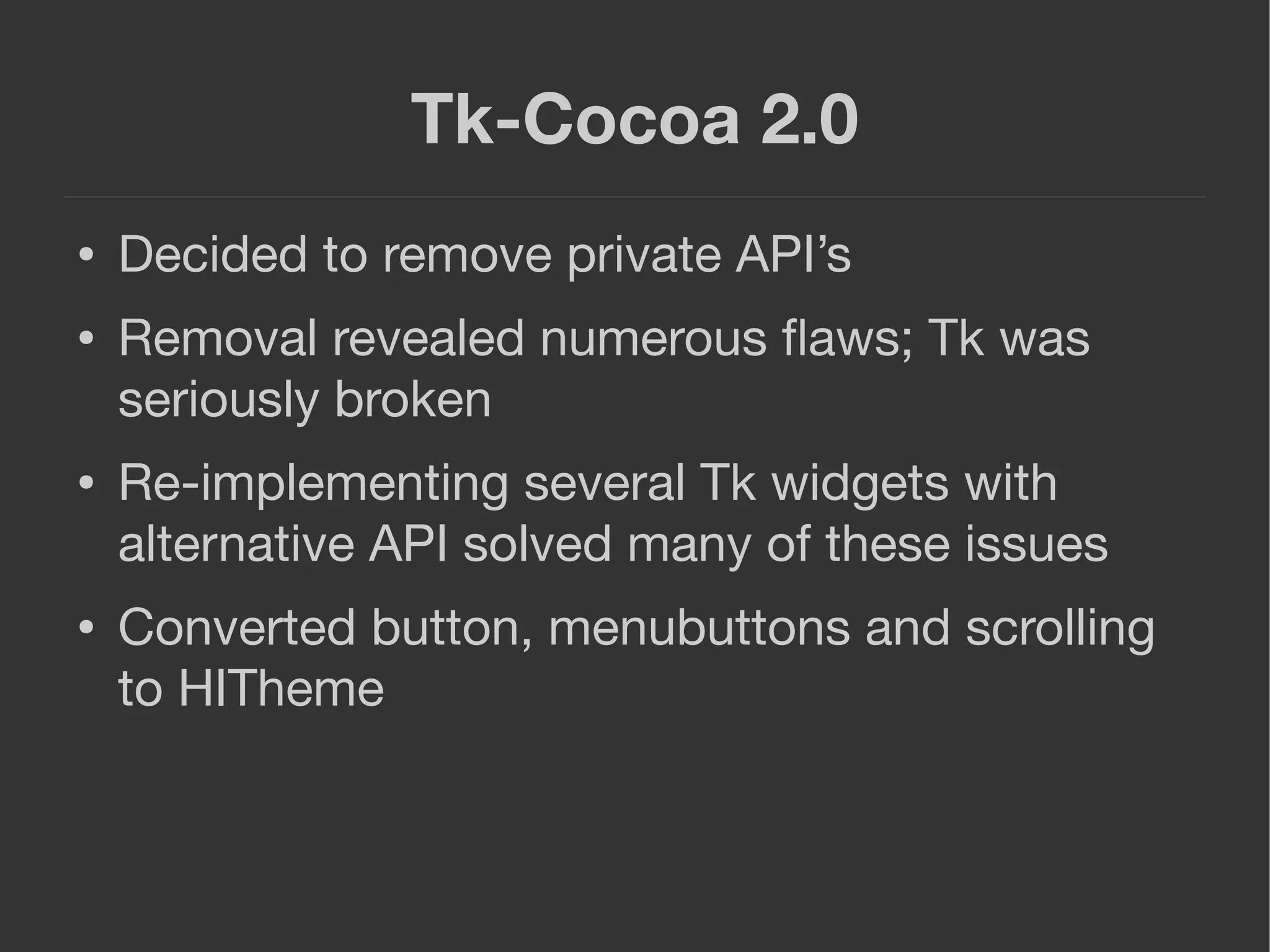 Tk-Cocoa 2.0
● Decided to remove private API’s
● Removal revealed numerous ﬂaws; Tk was
seriously broken
● Re-implementing several Tk widgets with
alternative API solved many of these issues
● Converted button, menubuttons and scrolling
to HITheme
 