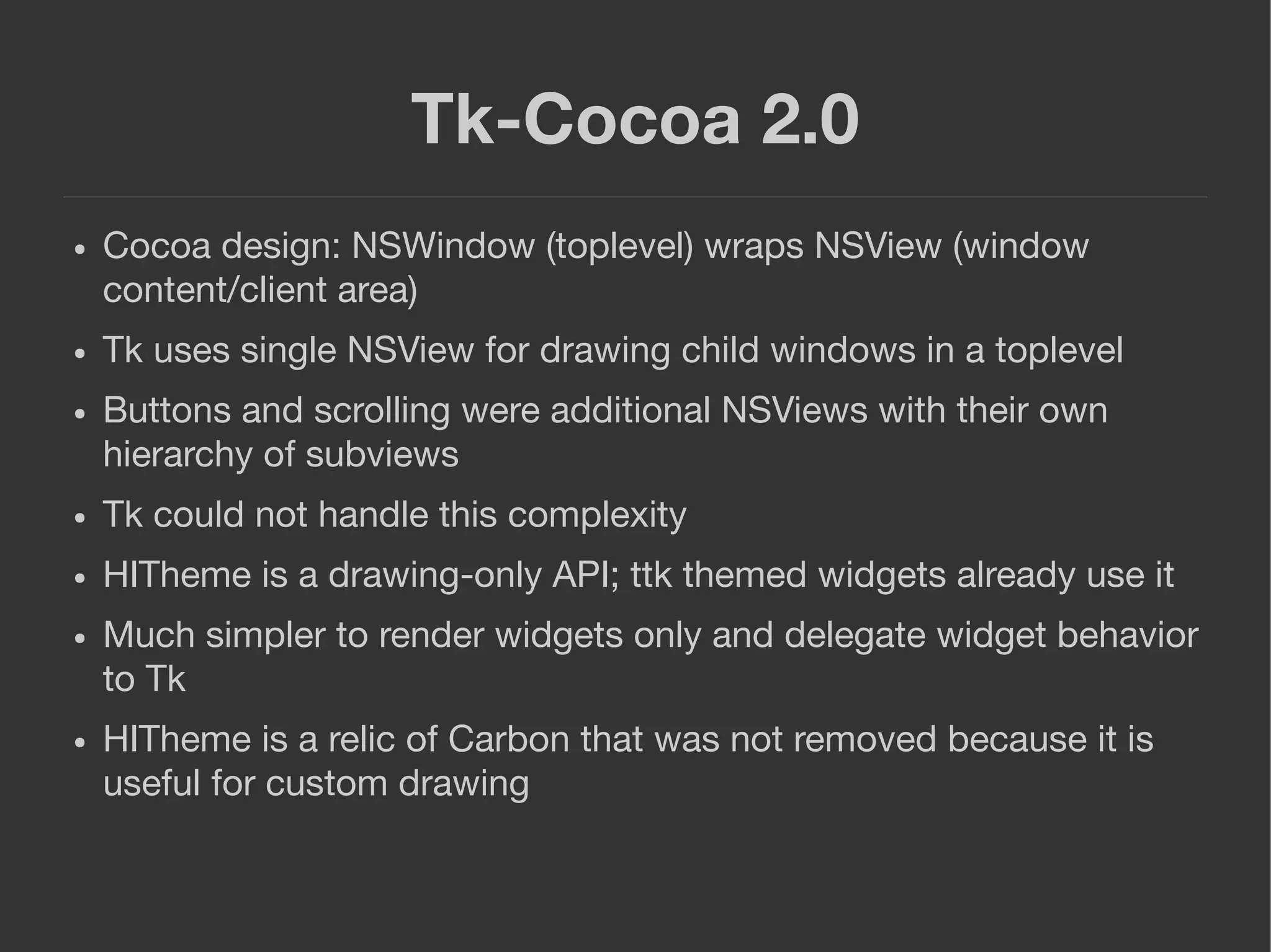 Tk-Cocoa 2.0
● Cocoa design: NSWindow (toplevel) wraps NSView (window
content/client area)
● Tk uses single NSView for drawing child windows in a toplevel
● Buttons and scrolling were additional NSViews with their own
hierarchy of subviews
● Tk could not handle this complexity
● HITheme is a drawing-only API; ttk themed widgets already use it
● Much simpler to render widgets only and delegate widget behavior
to Tk
● HITheme is a relic of Carbon that was not removed because it is
useful for custom drawing
 