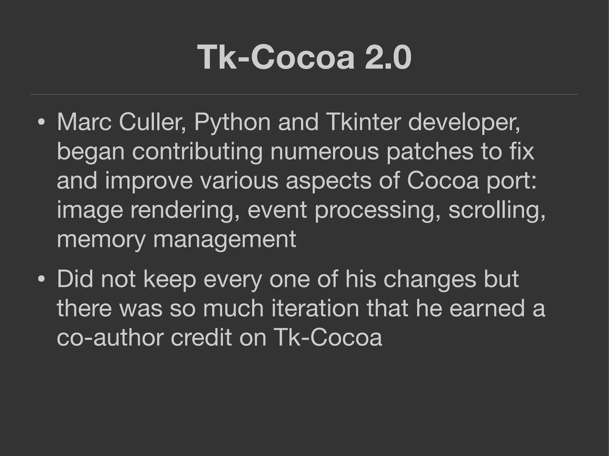 Tk-Cocoa 2.0
● Marc Culler, Python and Tkinter developer,
began contributing numerous patches to ﬁx
and improve various aspects of Cocoa port:
image rendering, event processing, scrolling,
memory management
● Did not keep every one of his changes but
there was so much iteration that he earned a
co-author credit on Tk-Cocoa
 