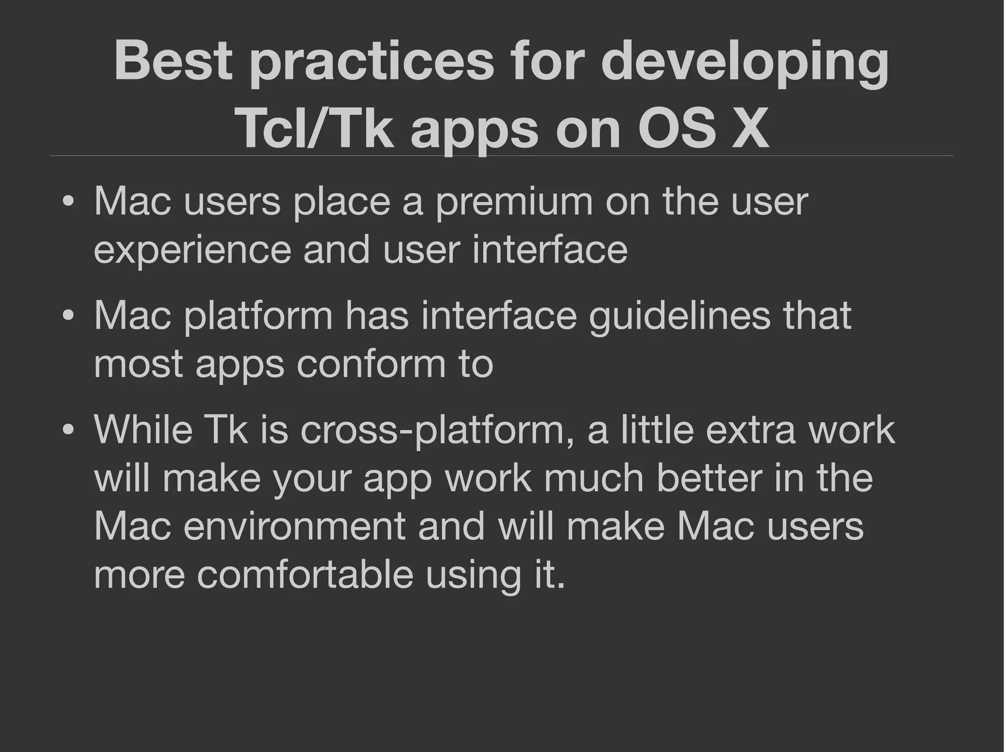 Best practices for developing
Tcl/Tk apps on OS X
● Mac users place a premium on the user
experience and user interface
● Mac platform has interface guidelines that
most apps conform to
● While Tk is cross-platform, a little extra work
will make your app work much better in the
Mac environment and will make Mac users
more comfortable using it.
 