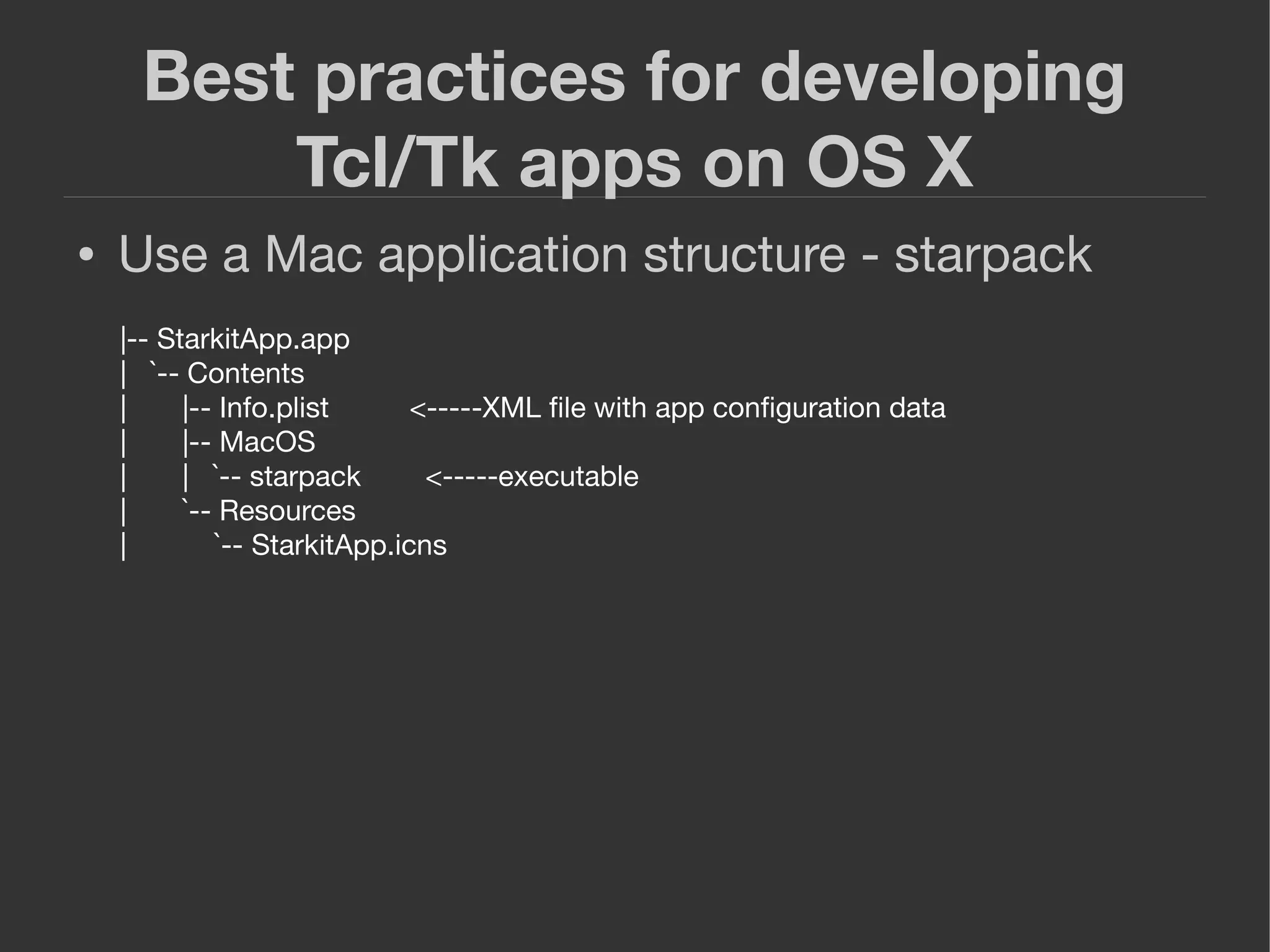 Best practices for developing
Tcl/Tk apps on OS X
● Use a Mac application structure - starpack
|-- StarkitApp.app
| `-- Contents
| |-- Info.plist <-----XML ﬁle with app conﬁguration data
| |-- MacOS
| | `-- starpack <-----executable
| `-- Resources
| `-- StarkitApp.icns
 