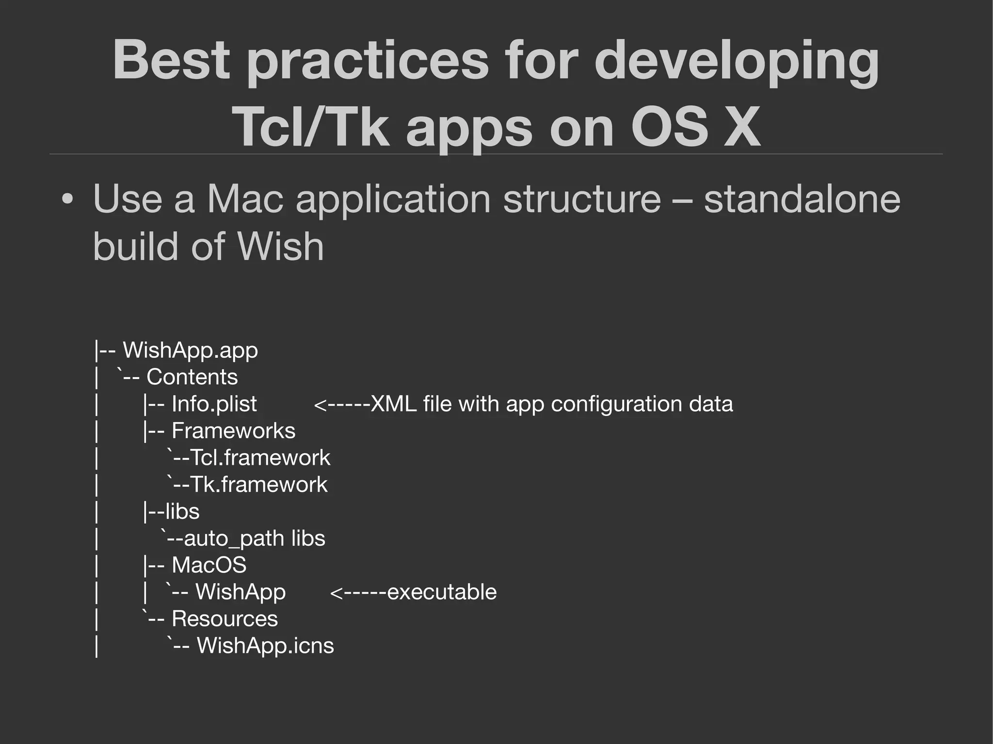 Best practices for developing
Tcl/Tk apps on OS X
● Use a Mac application structure – standalone
build of Wish
|-- WishApp.app
| `-- Contents
| |-- Info.plist <-----XML ﬁle with app conﬁguration data
| |-- Frameworks
| `--Tcl.framework
| `--Tk.framework
| |--libs
| `--auto_path libs
| |-- MacOS
| | `-- WishApp <-----executable
| `-- Resources
| `-- WishApp.icns
 