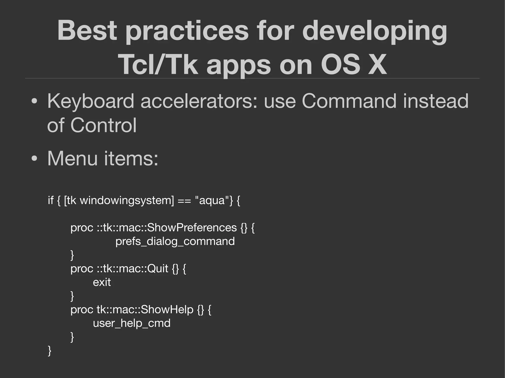 Best practices for developing
Tcl/Tk apps on OS X
● Keyboard accelerators: use Command instead
of Control
● Menu items:
if { [tk windowingsystem] == "aqua"} {
proc ::tk::mac::ShowPreferences {} {
prefs_dialog_command
}
proc ::tk::mac::Quit {} {
exit
}
proc tk::mac::ShowHelp {} {
user_help_cmd
}
}
 