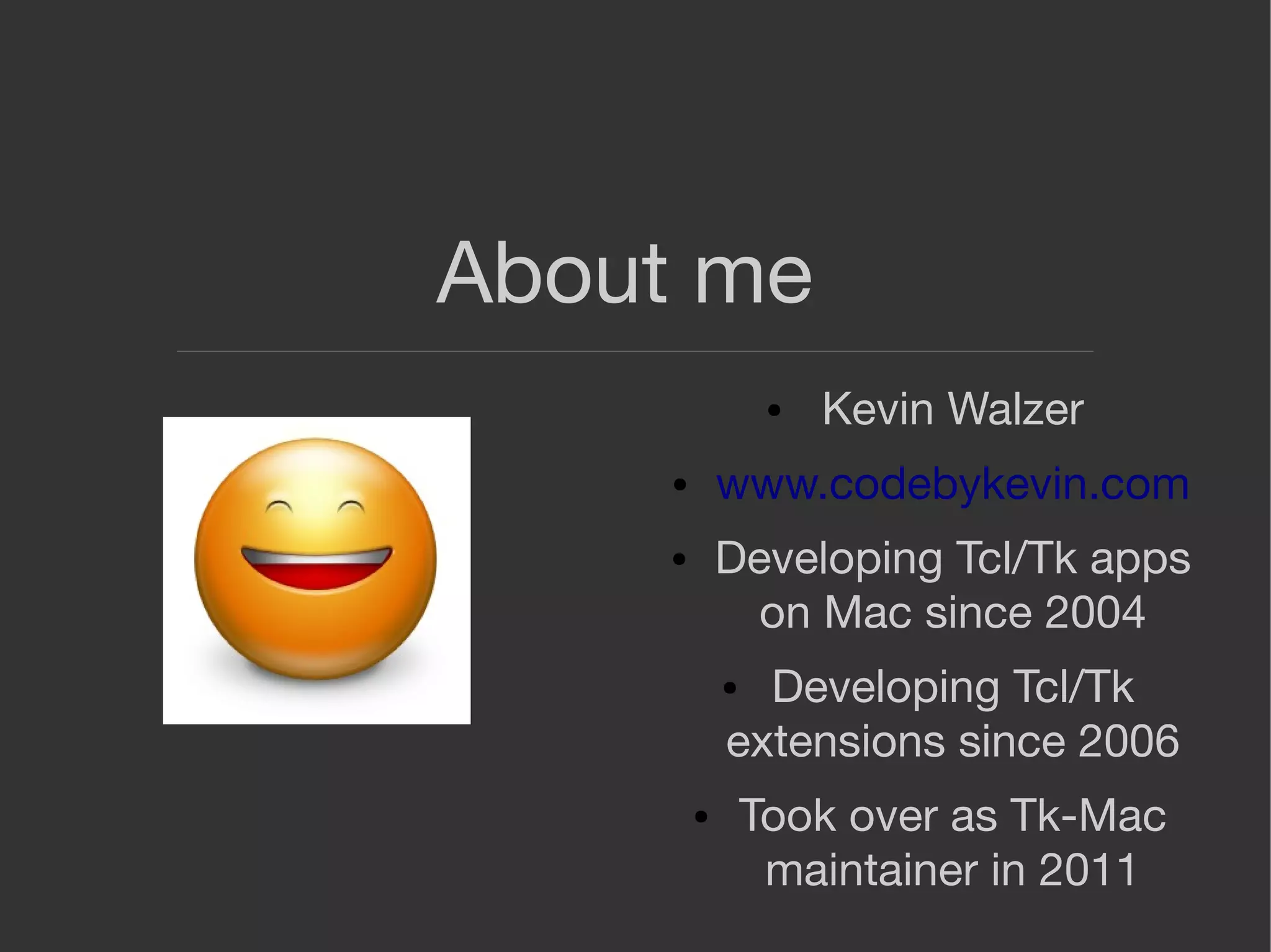About me
● Kevin Walzer
● www.codebykevin.com
● Developing Tcl/Tk apps
on Mac since 2004
● Developing Tcl/Tk
extensions since 2006
● Took over as Tk-Mac
maintainer in 2011
 