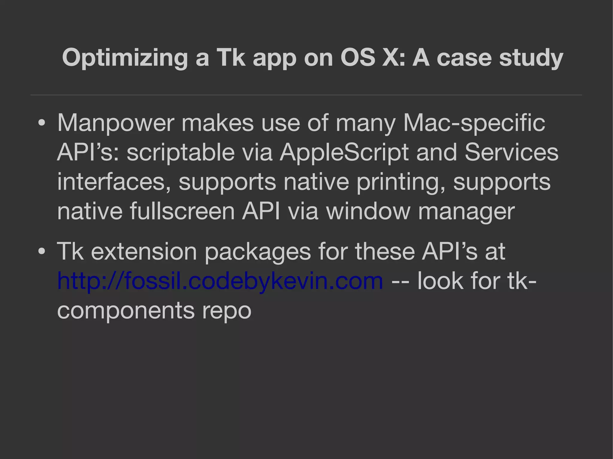 Optimizing a Tk app on OS X: A case study
● Manpower makes use of many Mac-speciﬁc
API’s: scriptable via AppleScript and Services
interfaces, supports native printing, supports
native fullscreen API via window manager
● Tk extension packages for these API’s at
http://fossil.codebykevin.com -- look for tk-
components repo
 