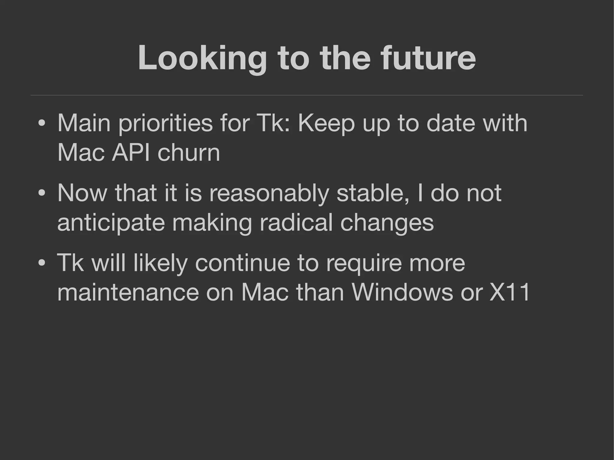 Looking to the future
● Main priorities for Tk: Keep up to date with
Mac API churn
● Now that it is reasonably stable, I do not
anticipate making radical changes
● Tk will likely continue to require more
maintenance on Mac than Windows or X11
 
